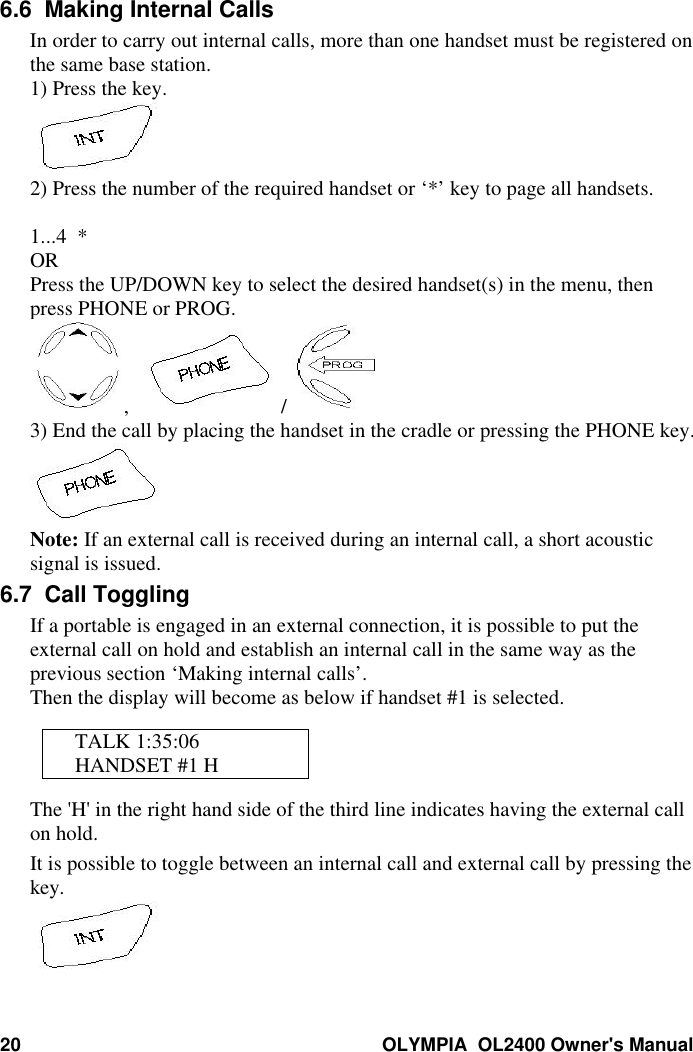 20 OLYMPIA  OL2400 Owner&apos;s Manual6.6  Making Internal CallsIn order to carry out internal calls, more than one handset must be registered onthe same base station.1) Press the key.2) Press the number of the required handset or ‘*’ key to page all handsets.1...4  *ORPress the UP/DOWN key to select the desired handset(s) in the menu, thenpress PHONE or PROG.,     / 3) End the call by placing the handset in the cradle or pressing the PHONE key.Note: If an external call is received during an internal call, a short acousticsignal is issued.6.7  Call TogglingIf a portable is engaged in an external connection, it is possible to put theexternal call on hold and establish an internal call in the same way as theprevious section ‘Making internal calls’.Then the display will become as below if handset #1 is selected.TALK 1:35:06HANDSET #1 HThe &apos;H&apos; in the right hand side of the third line indicates having the external callon hold.It is possible to toggle between an internal call and external call by pressing thekey.