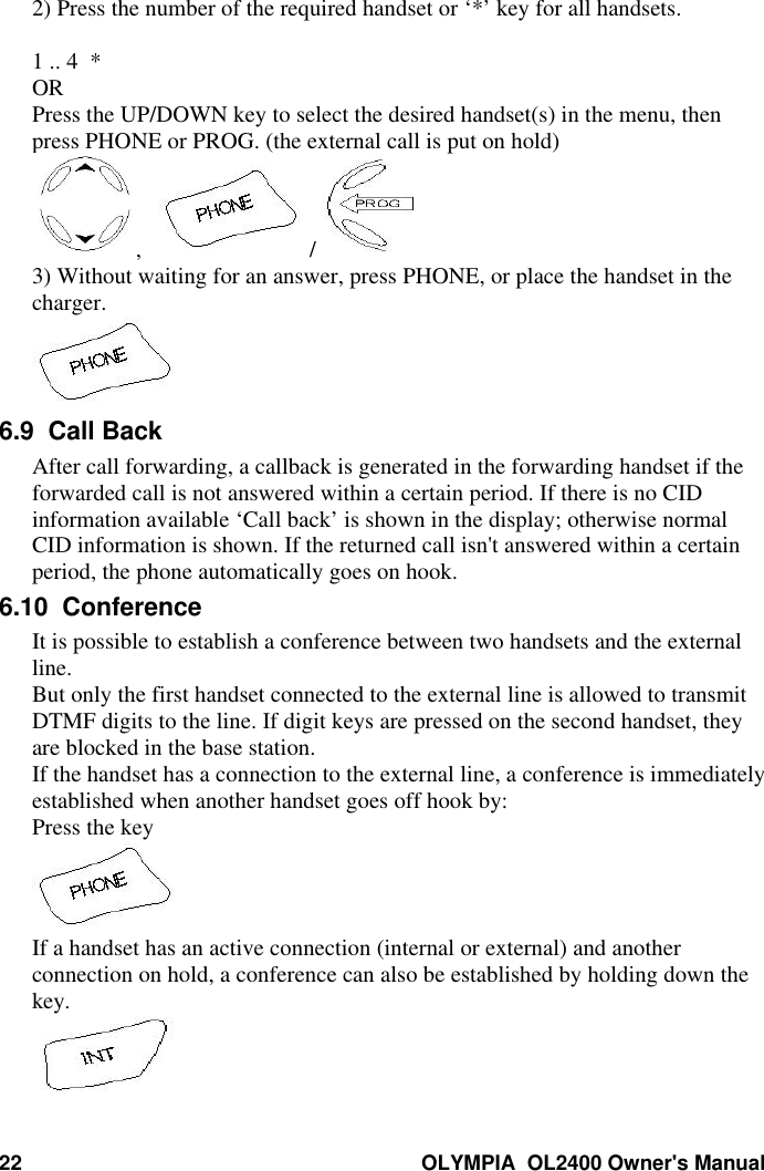 22 OLYMPIA  OL2400 Owner&apos;s Manual2) Press the number of the required handset or ‘*’ key for all handsets.1 .. 4  *ORPress the UP/DOWN key to select the desired handset(s) in the menu, thenpress PHONE or PROG. (the external call is put on hold),     / 3) Without waiting for an answer, press PHONE, or place the handset in thecharger.6.9  Call BackAfter call forwarding, a callback is generated in the forwarding handset if theforwarded call is not answered within a certain period. If there is no CIDinformation available ‘Call back’ is shown in the display; otherwise normalCID information is shown. If the returned call isn&apos;t answered within a certainperiod, the phone automatically goes on hook.6.10  ConferenceIt is possible to establish a conference between two handsets and the externalline.But only the first handset connected to the external line is allowed to transmitDTMF digits to the line. If digit keys are pressed on the second handset, theyare blocked in the base station.If the handset has a connection to the external line, a conference is immediatelyestablished when another handset goes off hook by:Press the keyIf a handset has an active connection (internal or external) and anotherconnection on hold, a conference can also be established by holding down thekey.