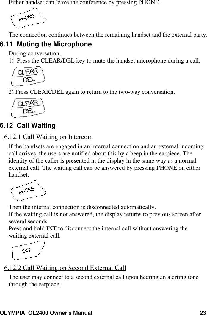 OLYMPIA  OL2400 Owner&apos;s Manual 23Either handset can leave the conference by pressing PHONE.The connection continues between the remaining handset and the external party.6.11  Muting the MicrophoneDuring conversation,1)  Press the CLEAR/DEL key to mute the handset microphone during a call.2) Press CLEAR/DEL again to return to the two-way conversation.6.12  Call Waiting6.12.1 Call Waiting on IntercomIf the handsets are engaged in an internal connection and an external incomingcall arrives, the users are notified about this by a beep in the earpiece. Theidentity of the caller is presented in the display in the same way as a normalexternal call. The waiting call can be answered by pressing PHONE on eitherhandset.Then the internal connection is disconnected automatically.If the waiting call is not answered, the display returns to previous screen afterseveral secondsPress and hold INT to disconnect the internal call without answering thewaiting external call.6.12.2 Call Waiting on Second External CallThe user may connect to a second external call upon hearing an alerting tonethrough the earpiece.