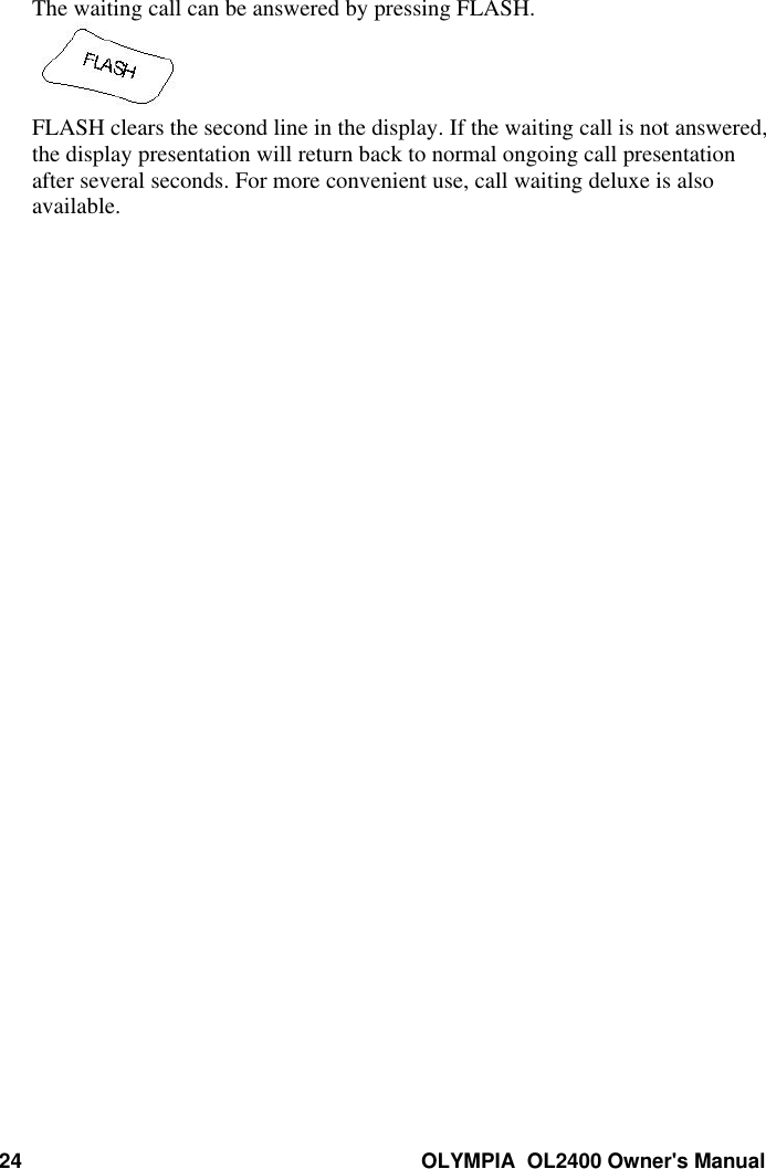 24 OLYMPIA  OL2400 Owner&apos;s ManualThe waiting call can be answered by pressing FLASH.FLASH clears the second line in the display. If the waiting call is not answered,the display presentation will return back to normal ongoing call presentationafter several seconds. For more convenient use, call waiting deluxe is alsoavailable.