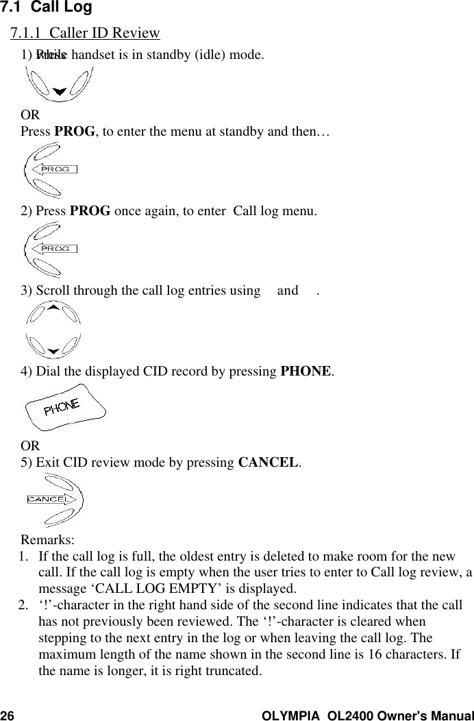 26 OLYMPIA  OL2400 Owner&apos;s Manual7.1  Call Log7.1.1  Caller ID Review1) Press  while handset is in standby (idle) mode.ORPress PROG, to enter the menu at standby and then…2) Press PROG once again, to enter  Call log menu.3) Scroll through the call log entries using and .4) Dial the displayed CID record by pressing PHONE.OR5) Exit CID review mode by pressing CANCEL.Remarks:1. If the call log is full, the oldest entry is deleted to make room for the newcall. If the call log is empty when the user tries to enter to Call log review, amessage ‘CALL LOG EMPTY’ is displayed.2. ‘!’-character in the right hand side of the second line indicates that the callhas not previously been reviewed. The ‘!’-character is cleared whenstepping to the next entry in the log or when leaving the call log. Themaximum length of the name shown in the second line is 16 characters. Ifthe name is longer, it is right truncated.