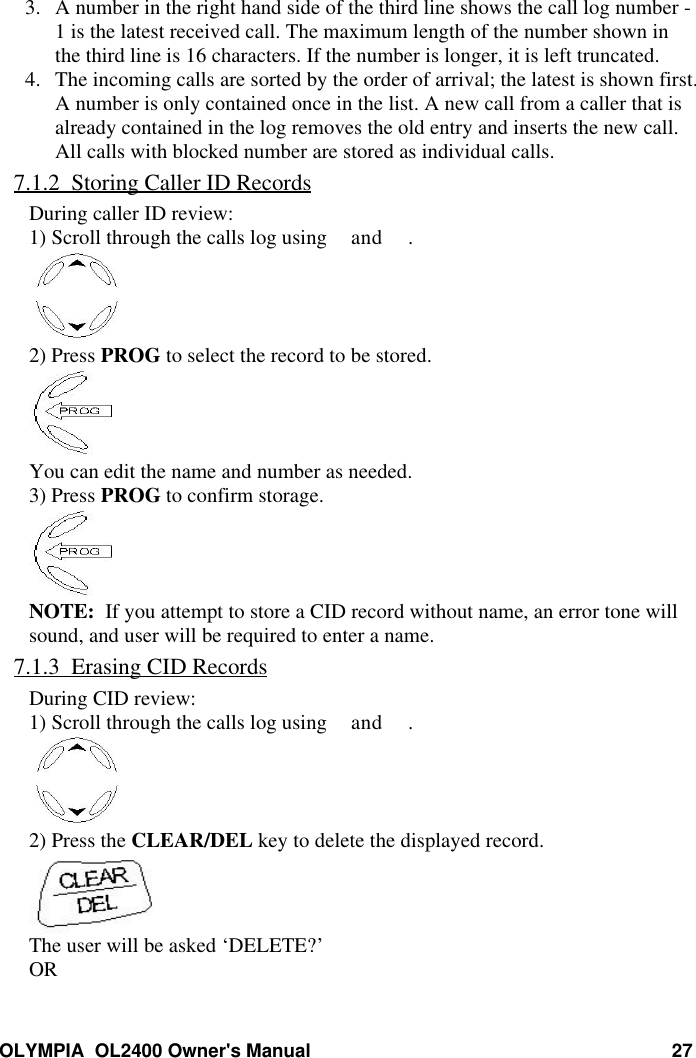 OLYMPIA  OL2400 Owner&apos;s Manual 273. A number in the right hand side of the third line shows the call log number -1 is the latest received call. The maximum length of the number shown inthe third line is 16 characters. If the number is longer, it is left truncated.4. The incoming calls are sorted by the order of arrival; the latest is shown first.A number is only contained once in the list. A new call from a caller that isalready contained in the log removes the old entry and inserts the new call.All calls with blocked number are stored as individual calls.7.1.2  Storing Caller ID RecordsDuring caller ID review:1) Scroll through the calls log using and .2) Press PROG to select the record to be stored.You can edit the name and number as needed.3) Press PROG to confirm storage.NOTE:  If you attempt to store a CID record without name, an error tone willsound, and user will be required to enter a name.7.1.3  Erasing CID RecordsDuring CID review:1) Scroll through the calls log using and .2) Press the CLEAR/DEL key to delete the displayed record.The user will be asked ‘DELETE?’OR