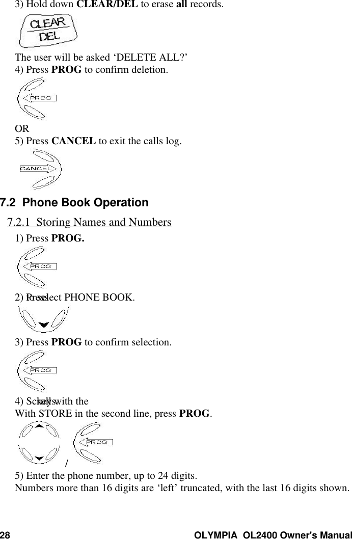 28 OLYMPIA  OL2400 Owner&apos;s Manual3) Hold down CLEAR/DEL to erase all records.The user will be asked ‘DELETE ALL?’4) Press PROG to confirm deletion.OR5) Press CANCEL to exit the calls log.7.2  Phone Book Operation7.2.1  Storing Names and Numbers1) Press PROG.2) Press  to select PHONE BOOK.3) Press PROG to confirm selection.4) Scroll with the keys.With STORE in the second line, press PROG. / 5) Enter the phone number, up to 24 digits.Numbers more than 16 digits are ‘left’ truncated, with the last 16 digits shown.
