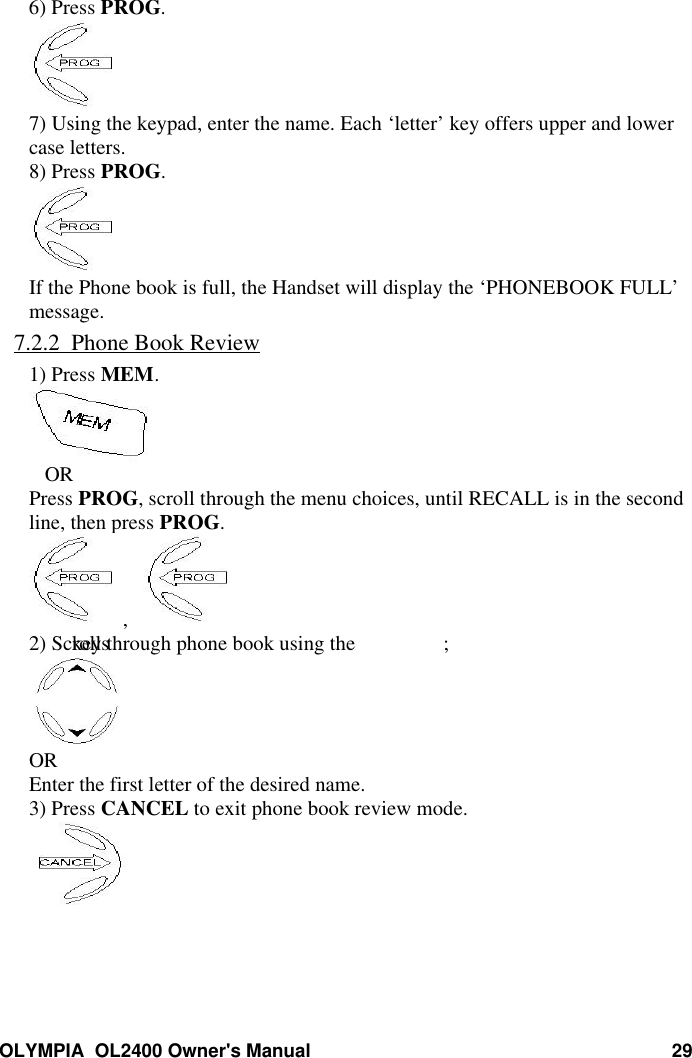 OLYMPIA  OL2400 Owner&apos;s Manual 296) Press PROG.7) Using the keypad, enter the name. Each ‘letter’ key offers upper and lowercase letters.8) Press PROG.If the Phone book is full, the Handset will display the ‘PHONEBOOK FULL’message.7.2.2  Phone Book Review1) Press MEM.   ORPress PROG, scroll through the menu choices, until RECALL is in the secondline, then press PROG.,   2) Scroll through phone book using the keys ;OREnter the first letter of the desired name.3) Press CANCEL to exit phone book review mode.