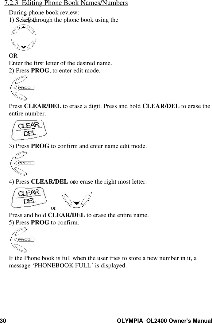 30 OLYMPIA  OL2400 Owner&apos;s Manual7.2.3  Editing Phone Book Names/NumbersDuring phone book review:1) Scroll through the phone book using the keys,OREnter the first letter of the desired name.2) Press PROG, to enter edit mode.Press CLEAR/DEL to erase a digit. Press and hold CLEAR/DEL to erase theentire number.3) Press PROG to confirm and enter name edit mode.4) Press CLEAR/DEL or to erase the right most letter. or  Press and hold CLEAR/DEL to erase the entire name.5) Press PROG to confirm.If the Phone book is full when the user tries to store a new number in it, amessage ‘PHONEBOOK FULL’ is displayed.