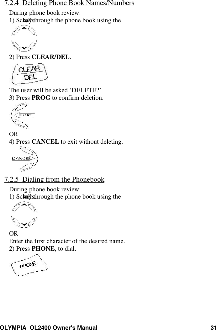 OLYMPIA  OL2400 Owner&apos;s Manual 317.2.4  Deleting Phone Book Names/NumbersDuring phone book review:1) Scroll through the phone book using the keys.2) Press CLEAR/DEL.The user will be asked ‘DELETE?’3) Press PROG to confirm deletion.OR4) Press CANCEL to exit without deleting.7.2.5  Dialing from the PhonebookDuring phone book review:1) Scroll through the phone book using the keys,OREnter the first character of the desired name.2) Press PHONE, to dial.