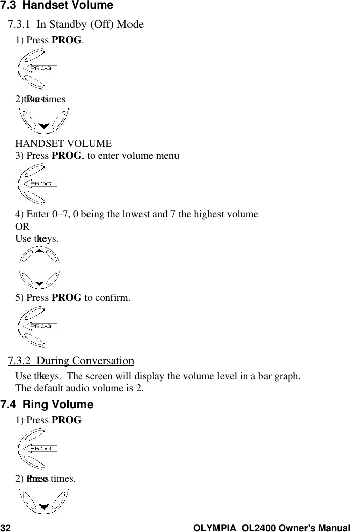32 OLYMPIA  OL2400 Owner&apos;s Manual7.3  Handset Volume7.3.1  In Standby (Off) Mode1) Press PROG.2) Press two timesHANDSET VOLUME3) Press PROG, to enter volume menu4) Enter 0–7, 0 being the lowest and 7 the highest volumeORUse the keys.5) Press PROG to confirm.7.3.2  During ConversationUse the  keys.  The screen will display the volume level in a bar graph.The default audio volume is 2.7.4  Ring Volume1) Press PROG2) Press three times.