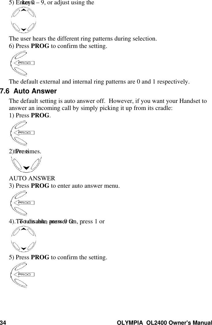 34 OLYMPIA  OL2400 Owner&apos;s Manual5) Enter 0 – 9, or adjust using the keys.The user hears the different ring patterns during selection.6) Press PROG to confirm the setting.The default external and internal ring patterns are 0 and 1 respectively.7.6  Auto AnswerThe default setting is auto answer off.  However, if you want your Handset toanswer an incoming call by simply picking it up from its cradle:1) Press PROG.2) Press five times.AUTO ANSWER3) Press PROG to enter auto answer menu.4) To turn auto answer On, press 1 or .  To disable, press 0 or .5) Press PROG to confirm the setting.