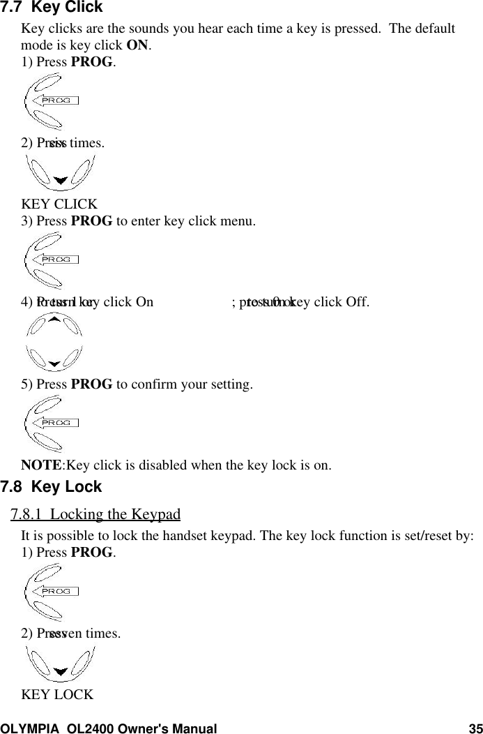 OLYMPIA  OL2400 Owner&apos;s Manual 357.7  Key ClickKey clicks are the sounds you hear each time a key is pressed.  The defaultmode is key click ON.1) Press PROG.2) Press  six times.KEY CLICK3) Press PROG to enter key click menu.4) Press 1 or  to turn key click On ; press 0 or  to turn key click Off.5) Press PROG to confirm your setting.NOTE:Key click is disabled when the key lock is on.7.8  Key Lock7.8.1  Locking the KeypadIt is possible to lock the handset keypad. The key lock function is set/reset by:1) Press PROG.2) Press  seven times.KEY LOCK