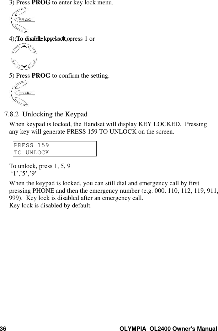 36 OLYMPIA  OL2400 Owner&apos;s Manual3) Press PROG to enter key lock menu.4) To enable key lock, press 1 or ; to disable, press 0 or .5) Press PROG to confirm the setting.7.8.2  Unlocking the KeypadWhen keypad is locked, the Handset will display KEY LOCKED.  Pressingany key will generate PRESS 159 TO UNLOCK on the screen.PRESS 159TO UNLOCKTo unlock, press 1, 5, 9 ‘1’,’5’,’9’When the keypad is locked, you can still dial and emergency call by firstpressing PHONE and then the emergency number (e.g. 000, 110, 112, 119, 911,999).  Key lock is disabled after an emergency call.Key lock is disabled by default.