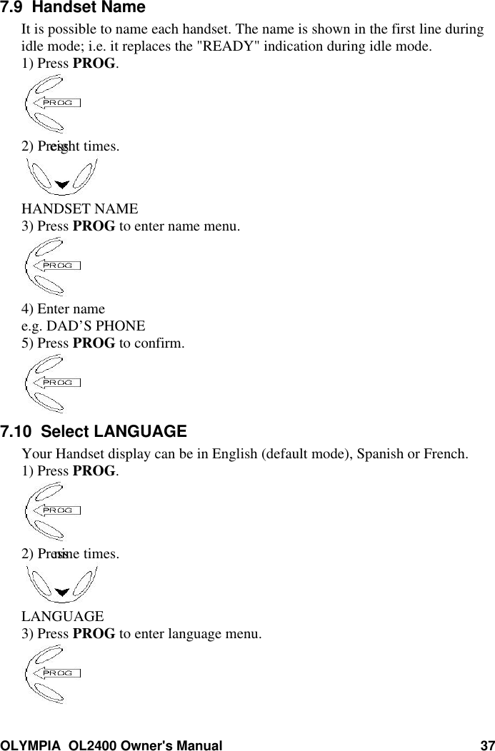 OLYMPIA  OL2400 Owner&apos;s Manual 377.9  Handset NameIt is possible to name each handset. The name is shown in the first line duringidle mode; i.e. it replaces the &quot;READY&quot; indication during idle mode.1) Press PROG.2) Press  eight times.HANDSET NAME3) Press PROG to enter name menu.4) Enter namee.g. DAD’S PHONE5) Press PROG to confirm.7.10  Select LANGUAGEYour Handset display can be in English (default mode), Spanish or French.1) Press PROG.2) Press   nine times.LANGUAGE3) Press PROG to enter language menu.