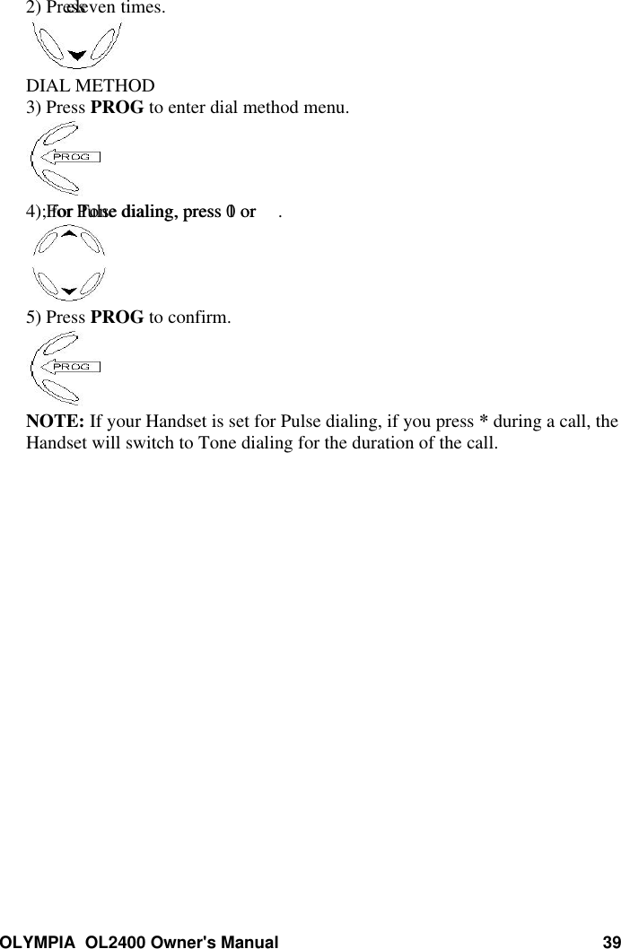 OLYMPIA  OL2400 Owner&apos;s Manual 392) Press   eleven times.DIAL METHOD3) Press PROG to enter dial method menu.4) For Pulse dialing, press 1 or ; for Tone dialing, press 0 or .5) Press PROG to confirm.NOTE: If your Handset is set for Pulse dialing, if you press * during a call, theHandset will switch to Tone dialing for the duration of the call.