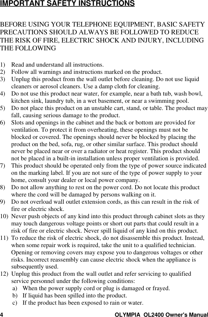 4OLYMPIA  OL2400 Owner&apos;s ManualIMPORTANT SAFETY INSTRUCTIONSBEFORE USING YOUR TELEPHONE EQUIPMENT, BASIC SAFETYPRECAUTIONS SHOULD ALWAYS BE FOLLOWED TO REDUCETHE RISK OF FIRE, ELECTRIC SHOCK AND INJURY, INCLUDINGTHE FOLLOWING1) Read and understand all instructions.2) Follow all warnings and instructions marked on the product.3) Unplug this product from the wall outlet before cleaning. Do not use liquidcleaners or aerosol cleaners. Use a damp cloth for cleaning.4) Do not use this product near water, for example, near a bath tub, wash bowl,kitchen sink, laundry tub, in a wet basement, or near a swimming pool.5) Do not place this product on an unstable cart, stand, or table. The product mayfall, causing serious damage to the product.6) Slots and openings in the cabinet and the back or bottom are provided forventilation. To protect it from overheating, these openings must not beblocked or covered. The openings should never be blocked by placing theproduct on the bed, sofa, rug, or other similar surface. This product shouldnever be placed near or over a radiator or heat register. This product shouldnot be placed in a built-in installation unless proper ventilation is provided.7) This product should be operated only from the type of power source indicatedon the marking label. If you are not sure of the type of power supply to yourhome, consult your dealer or local power company.8) Do not allow anything to rest on the power cord. Do not locate this productwhere the cord will be damaged by persons walking on it.9) Do not overload wall outlet extension cords, as this can result in the risk offire or electric shock.10) Never push objects of any kind into this product through cabinet slots as theymay touch dangerous voltage points or short out parts that could result in arisk of fire or electric shock. Never spill liquid of any kind on this product.11) To reduce the risk of electric shock, do not disassemble this product. Instead,when some repair work is required, take the unit to a qualified technician.Opening or removing covers may expose you to dangerous voltages or otherrisks. Incorrect reassembly can cause electric shock when the appliance issubsequently used.12) Unplug this product from the wall outlet and refer servicing to qualifiedservice personnel under the following conditions:a) When the power supply cord or plug is damaged or frayed.b) If liquid has been spilled into the product.c) If the product has been exposed to rain or water.