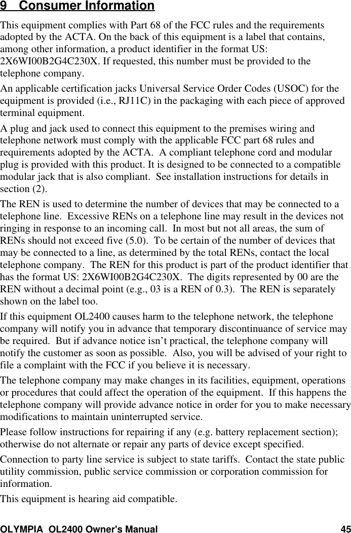 OLYMPIA  OL2400 Owner&apos;s Manual 459 Consumer InformationThis equipment complies with Part 68 of the FCC rules and the requirementsadopted by the ACTA. On the back of this equipment is a label that contains,among other information, a product identifier in the format US:2X6WI00B2G4C230X. If requested, this number must be provided to thetelephone company.An applicable certification jacks Universal Service Order Codes (USOC) for theequipment is provided (i.e., RJ11C) in the packaging with each piece of approvedterminal equipment.A plug and jack used to connect this equipment to the premises wiring andtelephone network must comply with the applicable FCC part 68 rules andrequirements adopted by the ACTA.  A compliant telephone cord and modularplug is provided with this product. It is designed to be connected to a compatiblemodular jack that is also compliant.  See installation instructions for details insection (2).The REN is used to determine the number of devices that may be connected to atelephone line.  Excessive RENs on a telephone line may result in the devices notringing in response to an incoming call.  In most but not all areas, the sum ofRENs should not exceed five (5.0).  To be certain of the number of devices thatmay be connected to a line, as determined by the total RENs, contact the localtelephone company.  The REN for this product is part of the product identifier thathas the format US: 2X6WI00B2G4C230X.  The digits represented by 00 are theREN without a decimal point (e.g., 03 is a REN of 0.3).  The REN is separatelyshown on the label too.If this equipment OL2400 causes harm to the telephone network, the telephonecompany will notify you in advance that temporary discontinuance of service maybe required.  But if advance notice isn’t practical, the telephone company willnotify the customer as soon as possible.  Also, you will be advised of your right tofile a complaint with the FCC if you believe it is necessary.The telephone company may make changes in its facilities, equipment, operationsor procedures that could affect the operation of the equipment.  If this happens thetelephone company will provide advance notice in order for you to make necessarymodifications to maintain uninterrupted service.Please follow instructions for repairing if any (e.g. battery replacement section);otherwise do not alternate or repair any parts of device except specified.Connection to party line service is subject to state tariffs.  Contact the state publicutility commission, public service commission or corporation commission forinformation.This equipment is hearing aid compatible.