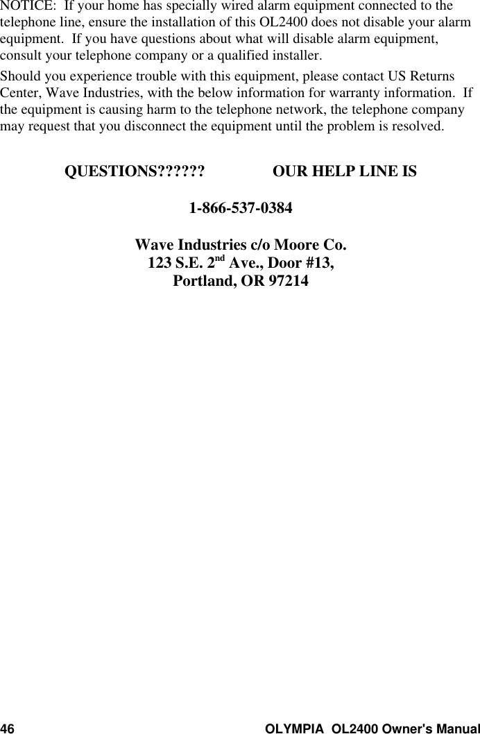 46 OLYMPIA  OL2400 Owner&apos;s ManualNOTICE:  If your home has specially wired alarm equipment connected to thetelephone line, ensure the installation of this OL2400 does not disable your alarmequipment.  If you have questions about what will disable alarm equipment,consult your telephone company or a qualified installer.Should you experience trouble with this equipment, please contact US ReturnsCenter, Wave Industries, with the below information for warranty information.  Ifthe equipment is causing harm to the telephone network, the telephone companymay request that you disconnect the equipment until the problem is resolved.QUESTIONS?????? OUR HELP LINE IS1-866-537-0384Wave Industries c/o Moore Co.123 S.E. 2nd Ave., Door #13,Portland, OR 97214
