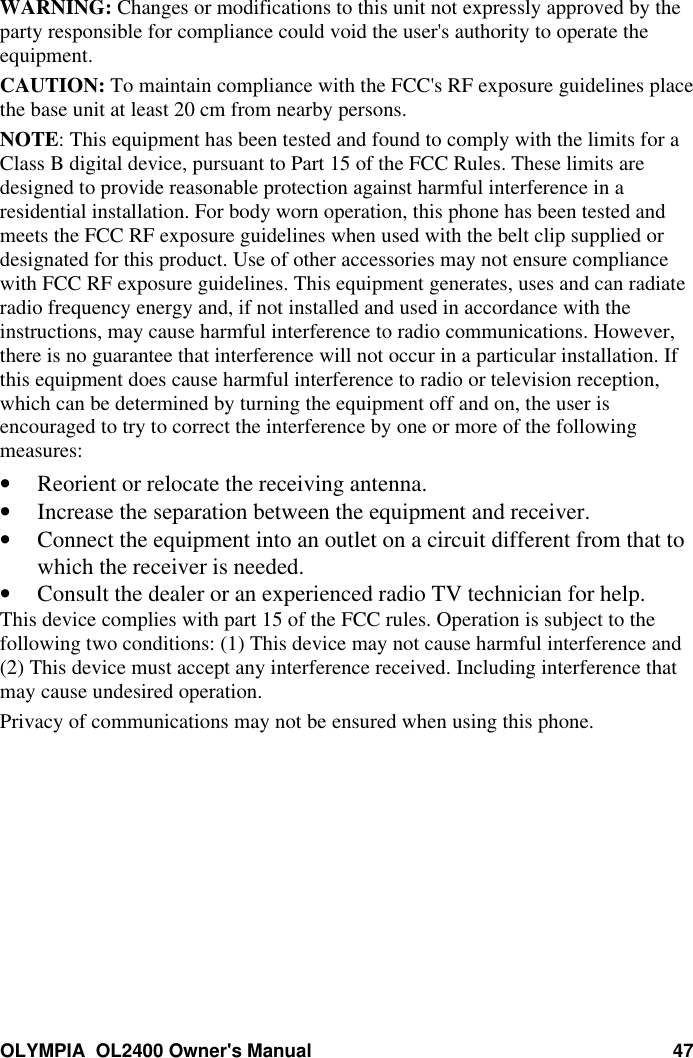 OLYMPIA  OL2400 Owner&apos;s Manual 47WARNING: Changes or modifications to this unit not expressly approved by theparty responsible for compliance could void the user&apos;s authority to operate theequipment.CAUTION: To maintain compliance with the FCC&apos;s RF exposure guidelines placethe base unit at least 20 cm from nearby persons.NOTE: This equipment has been tested and found to comply with the limits for aClass B digital device, pursuant to Part 15 of the FCC Rules. These limits aredesigned to provide reasonable protection against harmful interference in aresidential installation. For body worn operation, this phone has been tested andmeets the FCC RF exposure guidelines when used with the belt clip supplied ordesignated for this product. Use of other accessories may not ensure compliancewith FCC RF exposure guidelines. This equipment generates, uses and can radiateradio frequency energy and, if not installed and used in accordance with theinstructions, may cause harmful interference to radio communications. However,there is no guarantee that interference will not occur in a particular installation. Ifthis equipment does cause harmful interference to radio or television reception,which can be determined by turning the equipment off and on, the user isencouraged to try to correct the interference by one or more of the followingmeasures:• Reorient or relocate the receiving antenna.• Increase the separation between the equipment and receiver.• Connect the equipment into an outlet on a circuit different from that towhich the receiver is needed.• Consult the dealer or an experienced radio TV technician for help.This device complies with part 15 of the FCC rules. Operation is subject to thefollowing two conditions: (1) This device may not cause harmful interference and(2) This device must accept any interference received. Including interference thatmay cause undesired operation.Privacy of communications may not be ensured when using this phone.