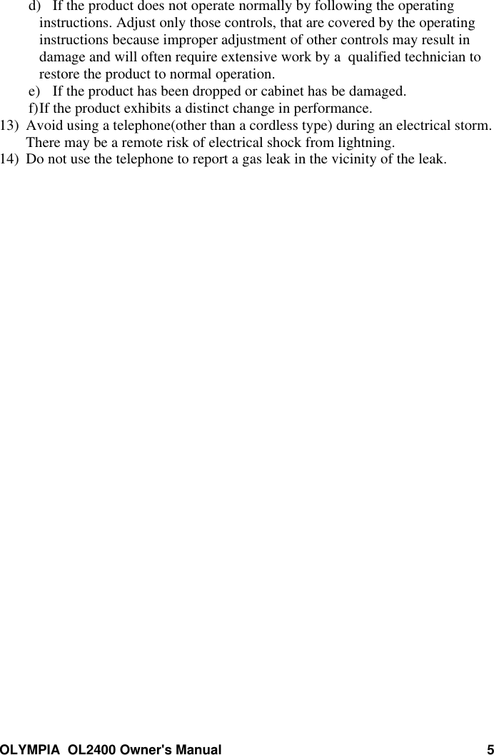 OLYMPIA  OL2400 Owner&apos;s Manual 5d) If the product does not operate normally by following the operatinginstructions. Adjust only those controls, that are covered by the operatinginstructions because improper adjustment of other controls may result indamage and will often require extensive work by a  qualified technician torestore the product to normal operation.e) If the product has been dropped or cabinet has be damaged.f) If the product exhibits a distinct change in performance.13) Avoid using a telephone(other than a cordless type) during an electrical storm.There may be a remote risk of electrical shock from lightning.14) Do not use the telephone to report a gas leak in the vicinity of the leak.
