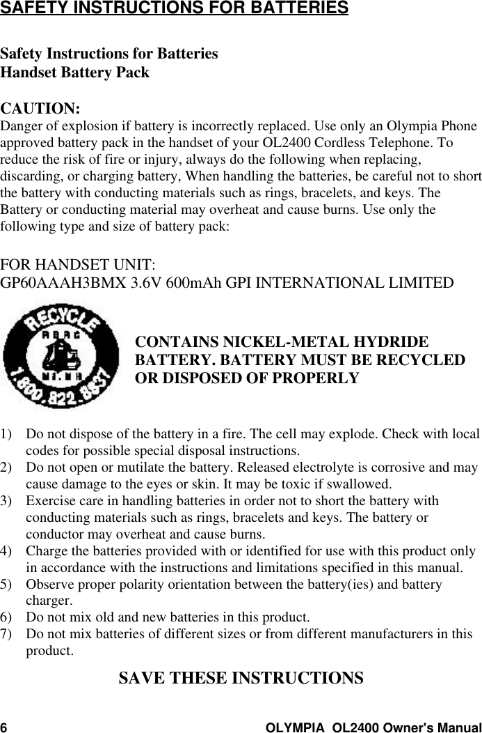 6OLYMPIA  OL2400 Owner&apos;s ManualSAFETY INSTRUCTIONS FOR BATTERIESSafety Instructions for BatteriesHandset Battery PackCAUTION:Danger of explosion if battery is incorrectly replaced. Use only an Olympia Phoneapproved battery pack in the handset of your OL2400 Cordless Telephone. Toreduce the risk of fire or injury, always do the following when replacing,discarding, or charging battery, When handling the batteries, be careful not to shortthe battery with conducting materials such as rings, bracelets, and keys. TheBattery or conducting material may overheat and cause burns. Use only thefollowing type and size of battery pack:FOR HANDSET UNIT:GP60AAAH3BMX 3.6V 600mAh GPI INTERNATIONAL LIMITEDCONTAINS NICKEL-METAL HYDRIDEBATTERY. BATTERY MUST BE RECYCLEDOR DISPOSED OF PROPERLY1) Do not dispose of the battery in a fire. The cell may explode. Check with localcodes for possible special disposal instructions.2) Do not open or mutilate the battery. Released electrolyte is corrosive and maycause damage to the eyes or skin. It may be toxic if swallowed.3) Exercise care in handling batteries in order not to short the battery withconducting materials such as rings, bracelets and keys. The battery orconductor may overheat and cause burns.4) Charge the batteries provided with or identified for use with this product onlyin accordance with the instructions and limitations specified in this manual.5) Observe proper polarity orientation between the battery(ies) and batterycharger.6) Do not mix old and new batteries in this product.7) Do not mix batteries of different sizes or from different manufacturers in thisproduct.SAVE THESE INSTRUCTIONS