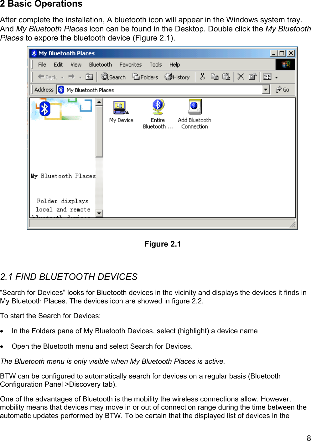 82 Basic OperationsAfter complete the installation, A bluetooth icon will appear in the Windows system tray.And My Bluetooth Places icon can be found in the Desktop. Double click the My BluetoothPlaces to expore the bluetooth device (Figure 2.1).2.1 FIND BLUETOOTH DEVICES“Search for Devices” looks for Bluetooth devices in the vicinity and displays the devices it finds inMy Bluetooth Places. The devices icon are showed in figure 2.2.To start the Search for Devices:•  In the Folders pane of My Bluetooth Devices, select (highlight) a device name•  Open the Bluetooth menu and select Search for Devices.The Bluetooth menu is only visible when My Bluetooth Places is active.BTW can be configured to automatically search for devices on a regular basis (BluetoothConfiguration Panel &gt;Discovery tab).One of the advantages of Bluetooth is the mobility the wireless connections allow. However,mobility means that devices may move in or out of connection range during the time between theautomatic updates performed by BTW. To be certain that the displayed list of devices in theFigure 2.1