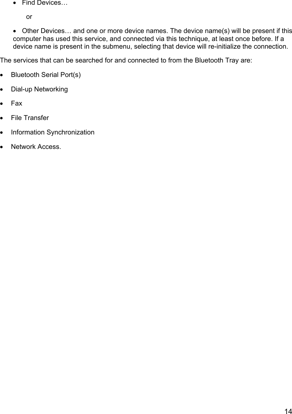 14• Find Devices…       or•  Other Devices… and one or more device names. The device name(s) will be present if thiscomputer has used this service, and connected via this technique, at least once before. If adevice name is present in the submenu, selecting that device will re-initialize the connection.The services that can be searched for and connected to from the Bluetooth Tray are:•  Bluetooth Serial Port(s)• Dial-up Networking• Fax• File Transfer• Information Synchronization• Network Access.
