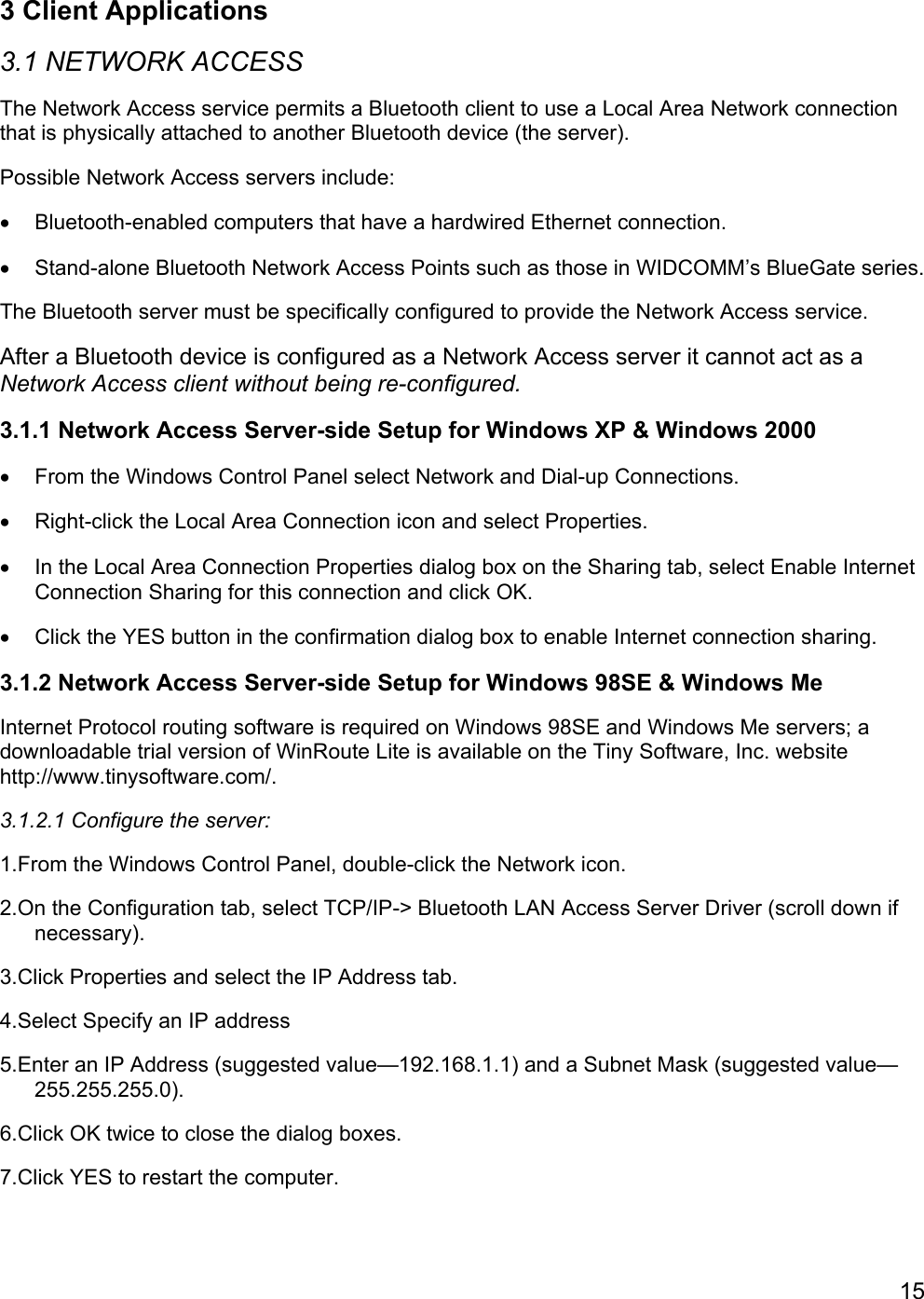 153 Client Applications3.1 NETWORK ACCESSThe Network Access service permits a Bluetooth client to use a Local Area Network connectionthat is physically attached to another Bluetooth device (the server).Possible Network Access servers include:•  Bluetooth-enabled computers that have a hardwired Ethernet connection.•  Stand-alone Bluetooth Network Access Points such as those in WIDCOMM’s BlueGate series.The Bluetooth server must be specifically configured to provide the Network Access service.After a Bluetooth device is configured as a Network Access server it cannot act as aNetwork Access client without being re-configured.3.1.1 Network Access Server-side Setup for Windows XP &amp; Windows 2000•  From the Windows Control Panel select Network and Dial-up Connections.•  Right-click the Local Area Connection icon and select Properties.•  In the Local Area Connection Properties dialog box on the Sharing tab, select Enable InternetConnection Sharing for this connection and click OK.•  Click the YES button in the confirmation dialog box to enable Internet connection sharing.3.1.2 Network Access Server-side Setup for Windows 98SE &amp; Windows MeInternet Protocol routing software is required on Windows 98SE and Windows Me servers; adownloadable trial version of WinRoute Lite is available on the Tiny Software, Inc. websitehttp://www.tinysoftware.com/.3.1.2.1 Configure the server:1.From the Windows Control Panel, double-click the Network icon.2.On the Configuration tab, select TCP/IP-&gt; Bluetooth LAN Access Server Driver (scroll down ifnecessary).3.Click Properties and select the IP Address tab.4.Select Specify an IP address5.Enter an IP Address (suggested value—192.168.1.1) and a Subnet Mask (suggested value—255.255.255.0).6.Click OK twice to close the dialog boxes.7.Click YES to restart the computer.