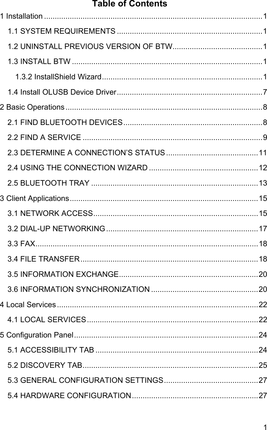 1Table of Contents1 Installation ......................................................................................................11.1 SYSTEM REQUIREMENTS ....................................................................11.2 UNINSTALL PREVIOUS VERSION OF BTW..........................................11.3 INSTALL BTW .........................................................................................11.3.2 InstallShield Wizard...........................................................................11.4 Install OLUSB Device Driver....................................................................72 Basic Operations ............................................................................................82.1 FIND BLUETOOTH DEVICES.................................................................82.2 FIND A SERVICE ....................................................................................92.3 DETERMINE A CONNECTION’S STATUS ...........................................112.4 USING THE CONNECTION WIZARD ...................................................122.5 BLUETOOTH TRAY ..............................................................................133 Client Applications........................................................................................153.1 NETWORK ACCESS.............................................................................153.2 DIAL-UP NETWORKING .......................................................................173.3 FAX........................................................................................................183.4 FILE TRANSFER...................................................................................183.5 INFORMATION EXCHANGE.................................................................203.6 INFORMATION SYNCHRONIZATION ..................................................204 Local Services ..............................................................................................224.1 LOCAL SERVICES................................................................................225 Configuration Panel......................................................................................245.1 ACCESSIBILITY TAB ............................................................................245.2 DISCOVERY TAB..................................................................................255.3 GENERAL CONFIGURATION SETTINGS............................................275.4 HARDWARE CONFIGURATION...........................................................27