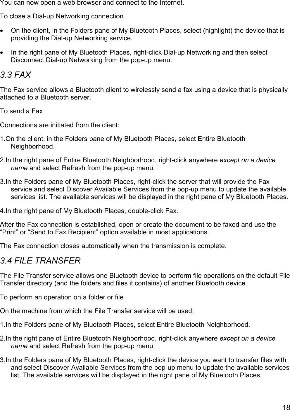 18You can now open a web browser and connect to the Internet.To close a Dial-up Networking connection•  On the client, in the Folders pane of My Bluetooth Places, select (highlight) the device that isproviding the Dial-up Networking service.•  In the right pane of My Bluetooth Places, right-click Dial-up Networking and then selectDisconnect Dial-up Networking from the pop-up menu.3.3 FAXThe Fax service allows a Bluetooth client to wirelessly send a fax using a device that is physicallyattached to a Bluetooth server.To send a FaxConnections are initiated from the client:1.On the client, in the Folders pane of My Bluetooth Places, select Entire BluetoothNeighborhood.2.In the right pane of Entire Bluetooth Neighborhood, right-click anywhere except on a devicename and select Refresh from the pop-up menu.3.In the Folders pane of My Bluetooth Places, right-click the server that will provide the Faxservice and select Discover Available Services from the pop-up menu to update the availableservices list. The available services will be displayed in the right pane of My Bluetooth Places.4.In the right pane of My Bluetooth Places, double-click Fax.After the Fax connection is established, open or create the document to be faxed and use the“Print” or “Send to Fax Recipient” option available in most applications.The Fax connection closes automatically when the transmission is complete.3.4 FILE TRANSFERThe File Transfer service allows one Bluetooth device to perform file operations on the default FileTransfer directory (and the folders and files it contains) of another Bluetooth device.To perform an operation on a folder or fileOn the machine from which the File Transfer service will be used:1.In the Folders pane of My Bluetooth Places, select Entire Bluetooth Neighborhood.2.In the right pane of Entire Bluetooth Neighborhood, right-click anywhere except on a devicename and select Refresh from the pop-up menu.3.In the Folders pane of My Bluetooth Places, right-click the device you want to transfer files withand select Discover Available Services from the pop-up menu to update the available serviceslist. The available services will be displayed in the right pane of My Bluetooth Places.