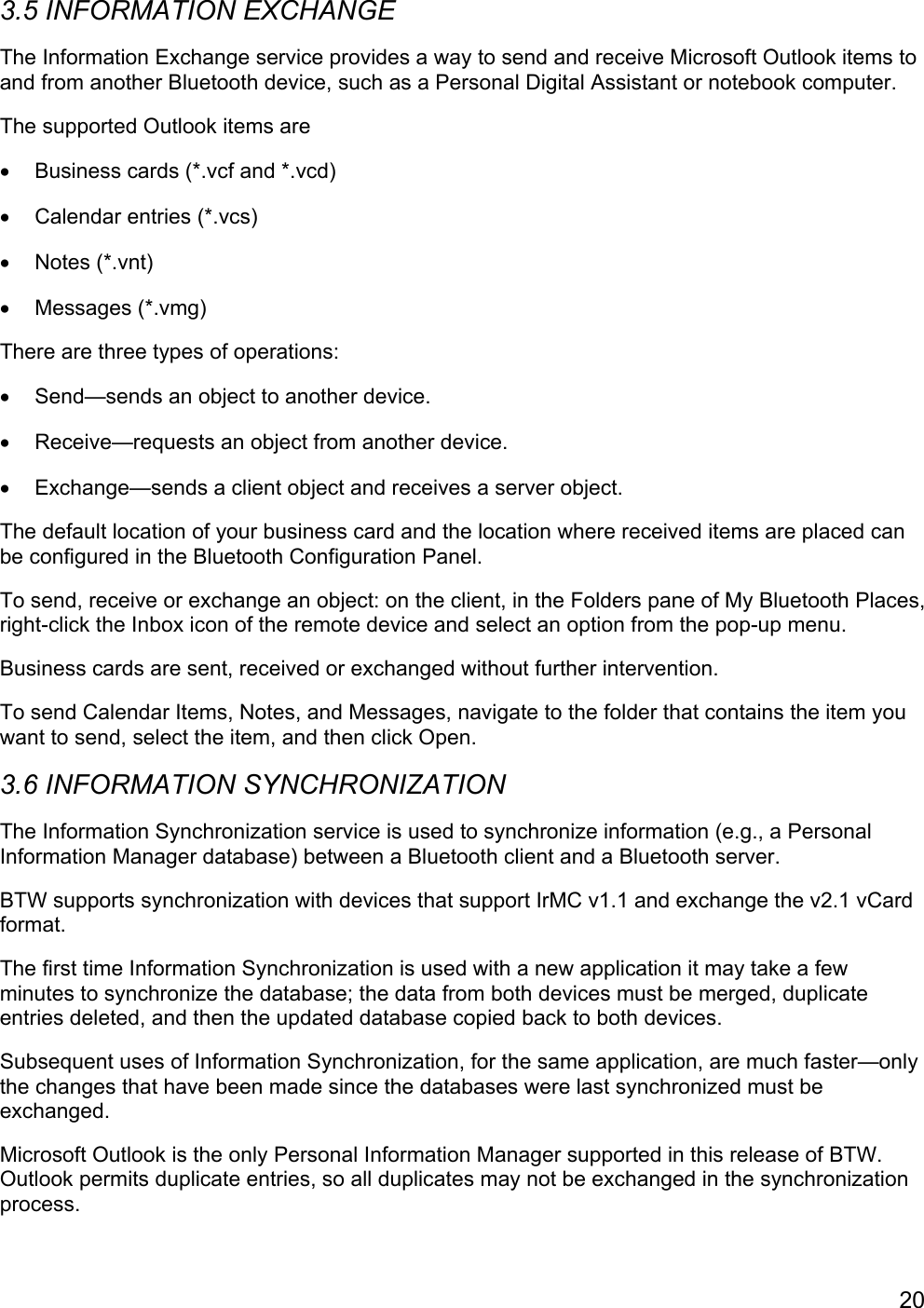 203.5 INFORMATION EXCHANGEThe Information Exchange service provides a way to send and receive Microsoft Outlook items toand from another Bluetooth device, such as a Personal Digital Assistant or notebook computer.The supported Outlook items are•  Business cards (*.vcf and *.vcd)•  Calendar entries (*.vcs)• Notes (*.vnt)• Messages (*.vmg)There are three types of operations:•  Send—sends an object to another device.•  Receive—requests an object from another device.•  Exchange—sends a client object and receives a server object.The default location of your business card and the location where received items are placed canbe configured in the Bluetooth Configuration Panel.To send, receive or exchange an object: on the client, in the Folders pane of My Bluetooth Places,right-click the Inbox icon of the remote device and select an option from the pop-up menu.Business cards are sent, received or exchanged without further intervention.To send Calendar Items, Notes, and Messages, navigate to the folder that contains the item youwant to send, select the item, and then click Open.3.6 INFORMATION SYNCHRONIZATIONThe Information Synchronization service is used to synchronize information (e.g., a PersonalInformation Manager database) between a Bluetooth client and a Bluetooth server.BTW supports synchronization with devices that support IrMC v1.1 and exchange the v2.1 vCardformat.The first time Information Synchronization is used with a new application it may take a fewminutes to synchronize the database; the data from both devices must be merged, duplicateentries deleted, and then the updated database copied back to both devices.Subsequent uses of Information Synchronization, for the same application, are much faster—onlythe changes that have been made since the databases were last synchronized must beexchanged.Microsoft Outlook is the only Personal Information Manager supported in this release of BTW.Outlook permits duplicate entries, so all duplicates may not be exchanged in the synchronizationprocess.