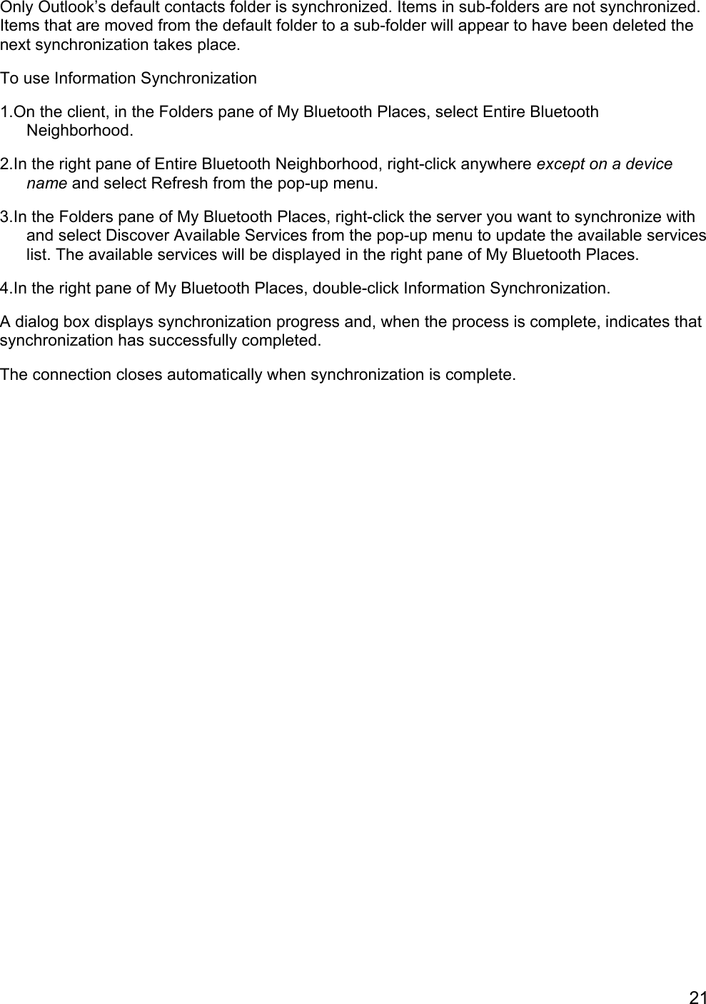 21Only Outlook’s default contacts folder is synchronized. Items in sub-folders are not synchronized.Items that are moved from the default folder to a sub-folder will appear to have been deleted thenext synchronization takes place.To use Information Synchronization1.On the client, in the Folders pane of My Bluetooth Places, select Entire BluetoothNeighborhood.2.In the right pane of Entire Bluetooth Neighborhood, right-click anywhere except on a devicename and select Refresh from the pop-up menu.3.In the Folders pane of My Bluetooth Places, right-click the server you want to synchronize withand select Discover Available Services from the pop-up menu to update the available serviceslist. The available services will be displayed in the right pane of My Bluetooth Places.4.In the right pane of My Bluetooth Places, double-click Information Synchronization.A dialog box displays synchronization progress and, when the process is complete, indicates thatsynchronization has successfully completed.The connection closes automatically when synchronization is complete.