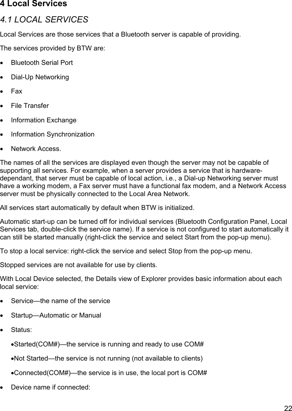 224 Local Services4.1 LOCAL SERVICESLocal Services are those services that a Bluetooth server is capable of providing.The services provided by BTW are:•  Bluetooth Serial Port• Dial-Up Networking• Fax• File Transfer• Information Exchange• Information Synchronization• Network Access.The names of all the services are displayed even though the server may not be capable ofsupporting all services. For example, when a server provides a service that is hardware-dependant, that server must be capable of local action, i.e., a Dial-up Networking server musthave a working modem, a Fax server must have a functional fax modem, and a Network Accessserver must be physically connected to the Local Area Network.All services start automatically by default when BTW is initialized.Automatic start-up can be turned off for individual services (Bluetooth Configuration Panel, LocalServices tab, double-click the service name). If a service is not configured to start automatically itcan still be started manually (right-click the service and select Start from the pop-up menu).To stop a local service: right-click the service and select Stop from the pop-up menu.Stopped services are not available for use by clients.With Local Device selected, the Details view of Explorer provides basic information about eachlocal service:•  Service—the name of the service•  Startup—Automatic or Manual• Status:•Started(COM#)—the service is running and ready to use COM#•Not Started—the service is not running (not available to clients)•Connected(COM#)—the service is in use, the local port is COM#•  Device name if connected: