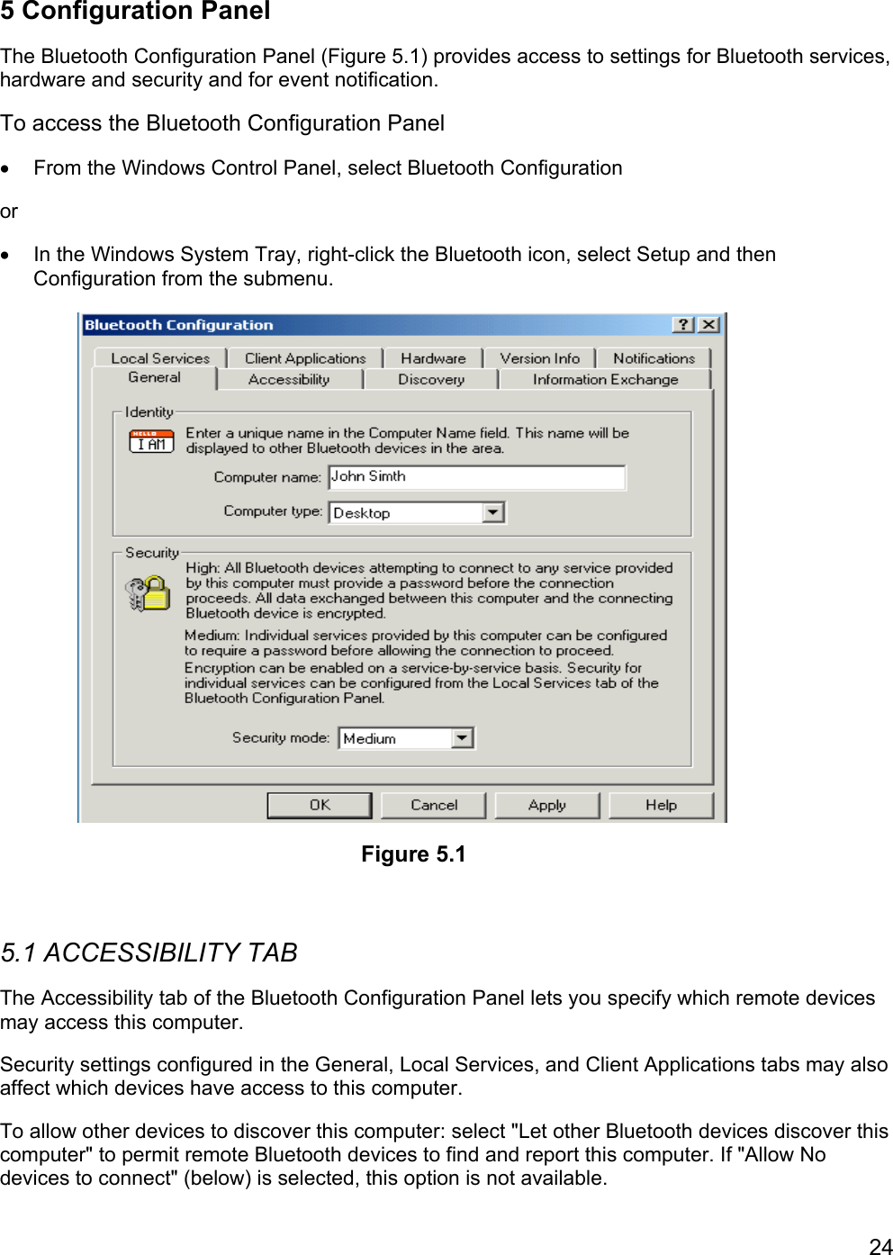 245 Configuration PanelThe Bluetooth Configuration Panel (Figure 5.1) provides access to settings for Bluetooth services,hardware and security and for event notification.To access the Bluetooth Configuration Panel•  From the Windows Control Panel, select Bluetooth Configurationor•  In the Windows System Tray, right-click the Bluetooth icon, select Setup and thenConfiguration from the submenu.5.1 ACCESSIBILITY TABThe Accessibility tab of the Bluetooth Configuration Panel lets you specify which remote devicesmay access this computer.Security settings configured in the General, Local Services, and Client Applications tabs may alsoaffect which devices have access to this computer.To allow other devices to discover this computer: select &quot;Let other Bluetooth devices discover thiscomputer&quot; to permit remote Bluetooth devices to find and report this computer. If &quot;Allow Nodevices to connect&quot; (below) is selected, this option is not available.Figure 5.1