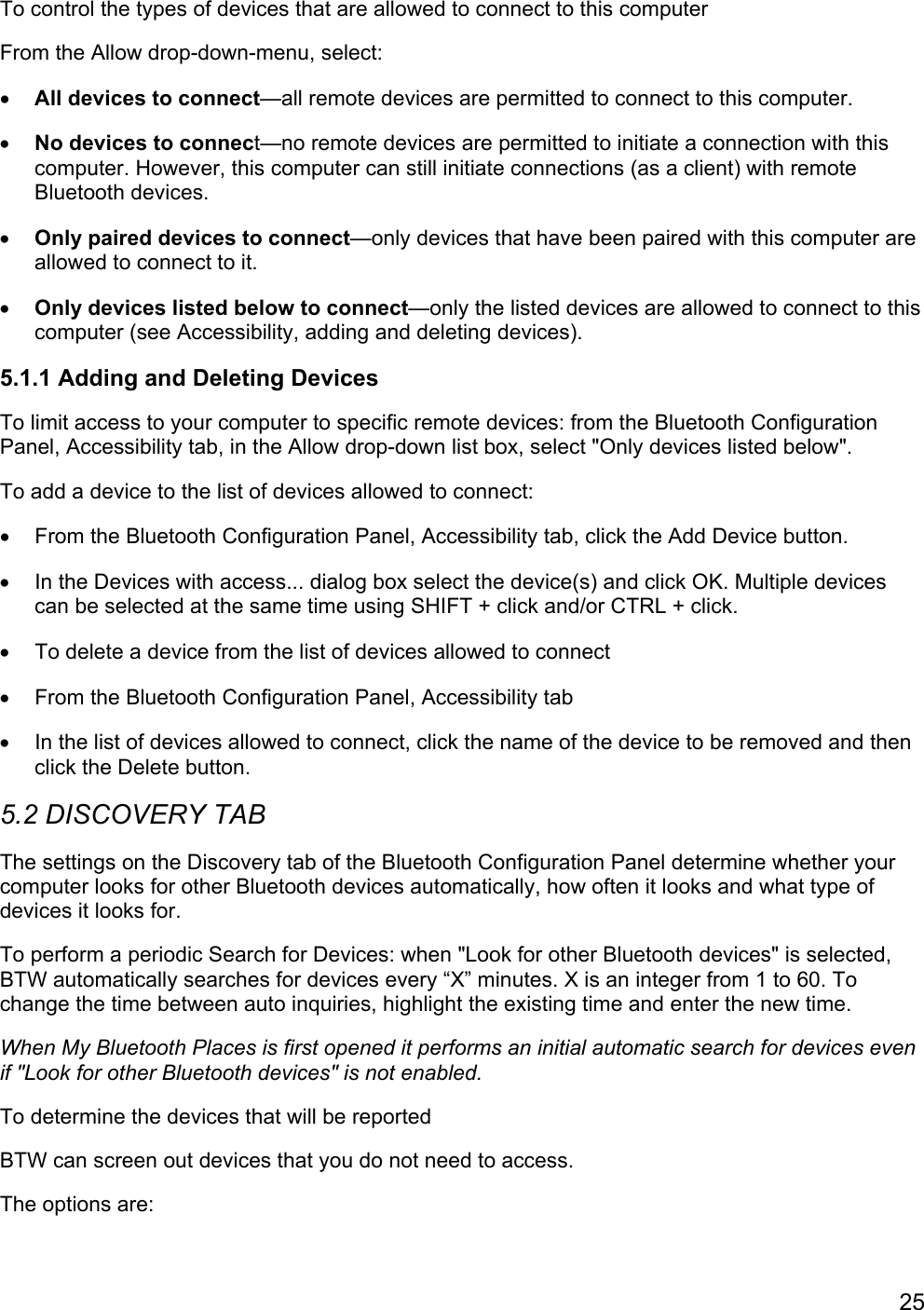 25To control the types of devices that are allowed to connect to this computerFrom the Allow drop-down-menu, select:• All devices to connect—all remote devices are permitted to connect to this computer.• No devices to connect—no remote devices are permitted to initiate a connection with thiscomputer. However, this computer can still initiate connections (as a client) with remoteBluetooth devices.• Only paired devices to connect—only devices that have been paired with this computer areallowed to connect to it.• Only devices listed below to connect—only the listed devices are allowed to connect to thiscomputer (see Accessibility, adding and deleting devices).5.1.1 Adding and Deleting DevicesTo limit access to your computer to specific remote devices: from the Bluetooth ConfigurationPanel, Accessibility tab, in the Allow drop-down list box, select &quot;Only devices listed below&quot;.To add a device to the list of devices allowed to connect:•  From the Bluetooth Configuration Panel, Accessibility tab, click the Add Device button.•  In the Devices with access... dialog box select the device(s) and click OK. Multiple devicescan be selected at the same time using SHIFT + click and/or CTRL + click.•  To delete a device from the list of devices allowed to connect•  From the Bluetooth Configuration Panel, Accessibility tab•  In the list of devices allowed to connect, click the name of the device to be removed and thenclick the Delete button.5.2 DISCOVERY TABThe settings on the Discovery tab of the Bluetooth Configuration Panel determine whether yourcomputer looks for other Bluetooth devices automatically, how often it looks and what type ofdevices it looks for.To perform a periodic Search for Devices: when &quot;Look for other Bluetooth devices&quot; is selected,BTW automatically searches for devices every “X” minutes. X is an integer from 1 to 60. Tochange the time between auto inquiries, highlight the existing time and enter the new time.When My Bluetooth Places is first opened it performs an initial automatic search for devices evenif &quot;Look for other Bluetooth devices&quot; is not enabled.To determine the devices that will be reportedBTW can screen out devices that you do not need to access.The options are: