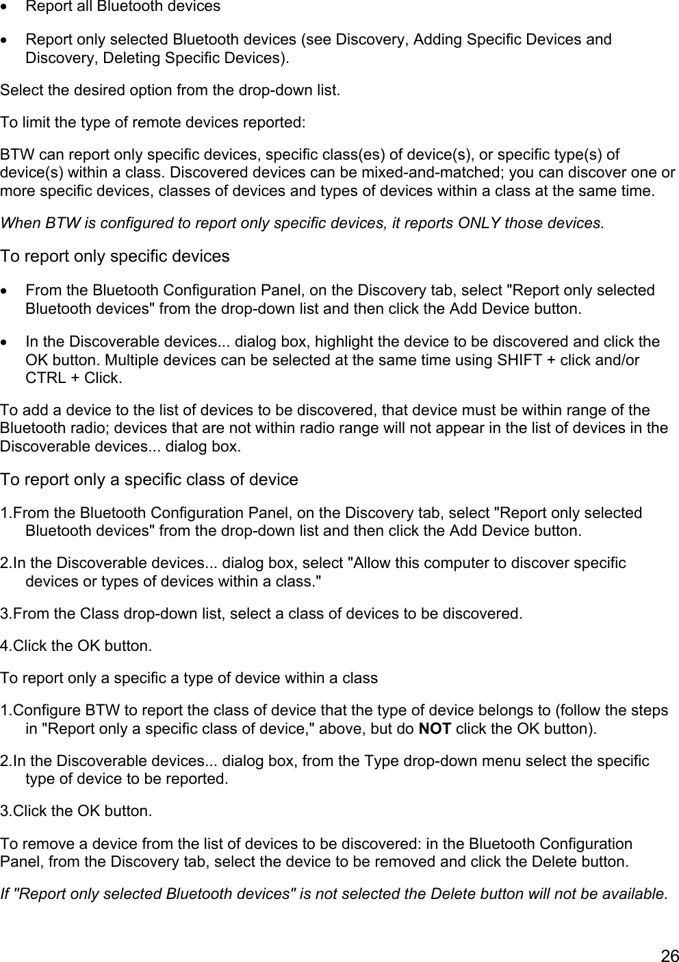 26•  Report all Bluetooth devices•  Report only selected Bluetooth devices (see Discovery, Adding Specific Devices andDiscovery, Deleting Specific Devices).Select the desired option from the drop-down list.To limit the type of remote devices reported:BTW can report only specific devices, specific class(es) of device(s), or specific type(s) ofdevice(s) within a class. Discovered devices can be mixed-and-matched; you can discover one ormore specific devices, classes of devices and types of devices within a class at the same time.When BTW is configured to report only specific devices, it reports ONLY those devices.To report only specific devices•  From the Bluetooth Configuration Panel, on the Discovery tab, select &quot;Report only selectedBluetooth devices&quot; from the drop-down list and then click the Add Device button.•  In the Discoverable devices... dialog box, highlight the device to be discovered and click theOK button. Multiple devices can be selected at the same time using SHIFT + click and/orCTRL + Click.To add a device to the list of devices to be discovered, that device must be within range of theBluetooth radio; devices that are not within radio range will not appear in the list of devices in theDiscoverable devices... dialog box.To report only a specific class of device1.From the Bluetooth Configuration Panel, on the Discovery tab, select &quot;Report only selectedBluetooth devices&quot; from the drop-down list and then click the Add Device button.2.In the Discoverable devices... dialog box, select &quot;Allow this computer to discover specificdevices or types of devices within a class.&quot;3.From the Class drop-down list, select a class of devices to be discovered.4.Click the OK button.To report only a specific a type of device within a class1.Configure BTW to report the class of device that the type of device belongs to (follow the stepsin &quot;Report only a specific class of device,&quot; above, but do NOT click the OK button).2.In the Discoverable devices... dialog box, from the Type drop-down menu select the specifictype of device to be reported.3.Click the OK button.To remove a device from the list of devices to be discovered: in the Bluetooth ConfigurationPanel, from the Discovery tab, select the device to be removed and click the Delete button.If &quot;Report only selected Bluetooth devices&quot; is not selected the Delete button will not be available.