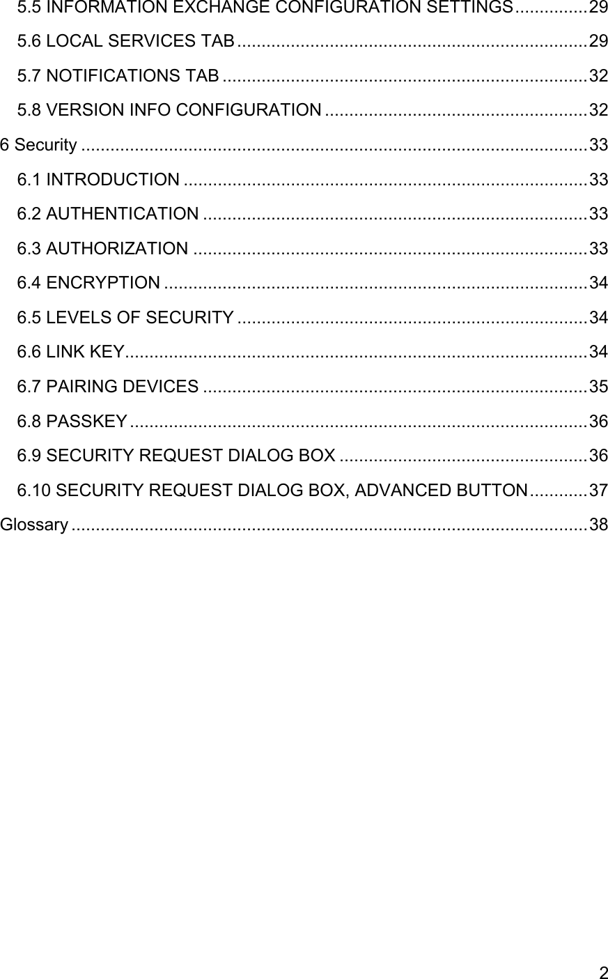 25.5 INFORMATION EXCHANGE CONFIGURATION SETTINGS...............295.6 LOCAL SERVICES TAB ........................................................................295.7 NOTIFICATIONS TAB ...........................................................................325.8 VERSION INFO CONFIGURATION ......................................................326 Security ........................................................................................................336.1 INTRODUCTION ...................................................................................336.2 AUTHENTICATION ...............................................................................336.3 AUTHORIZATION .................................................................................336.4 ENCRYPTION .......................................................................................346.5 LEVELS OF SECURITY ........................................................................346.6 LINK KEY...............................................................................................346.7 PAIRING DEVICES ...............................................................................356.8 PASSKEY ..............................................................................................366.9 SECURITY REQUEST DIALOG BOX ...................................................366.10 SECURITY REQUEST DIALOG BOX, ADVANCED BUTTON............37Glossary ..........................................................................................................38