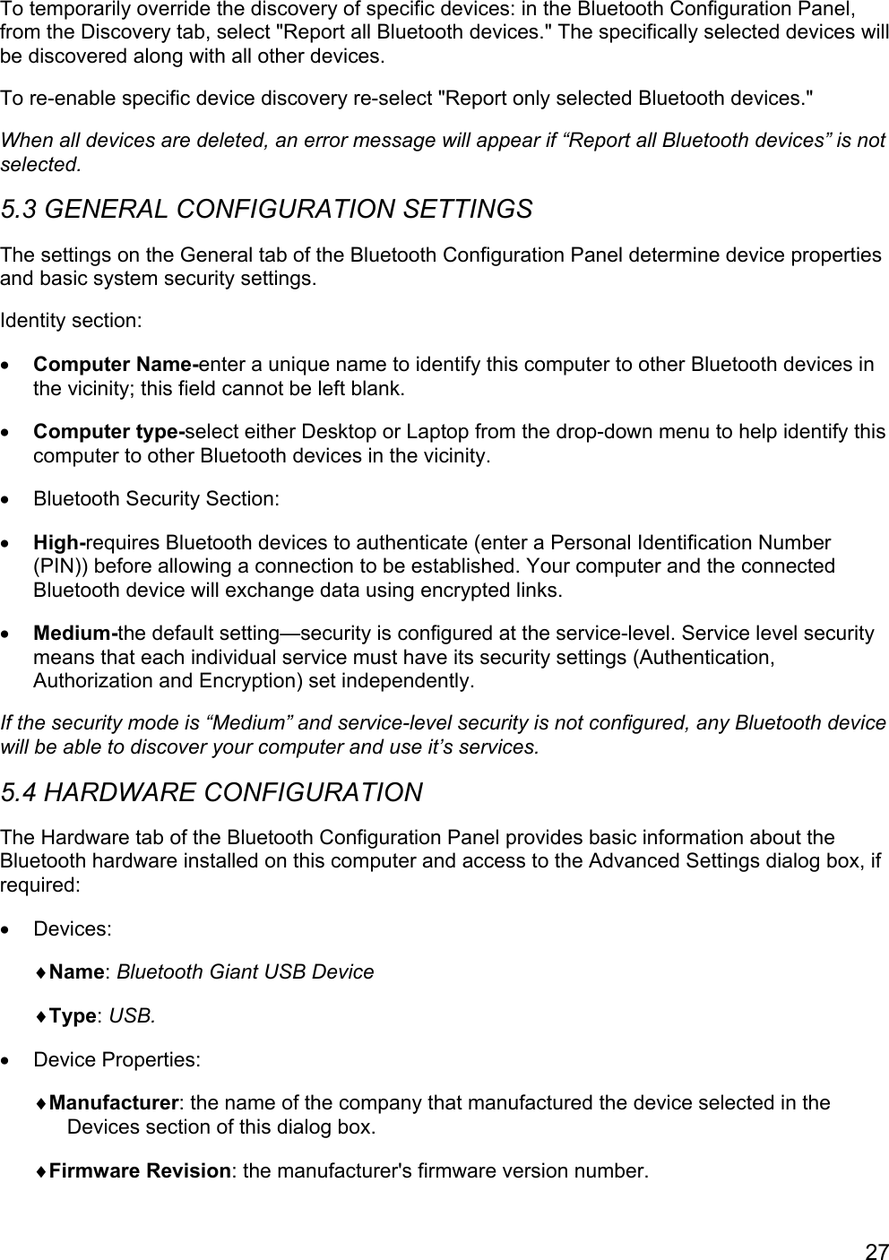 27To temporarily override the discovery of specific devices: in the Bluetooth Configuration Panel,from the Discovery tab, select &quot;Report all Bluetooth devices.&quot; The specifically selected devices willbe discovered along with all other devices.To re-enable specific device discovery re-select &quot;Report only selected Bluetooth devices.&quot;When all devices are deleted, an error message will appear if “Report all Bluetooth devices” is notselected.5.3 GENERAL CONFIGURATION SETTINGSThe settings on the General tab of the Bluetooth Configuration Panel determine device propertiesand basic system security settings.Identity section:• Computer Name-enter a unique name to identify this computer to other Bluetooth devices inthe vicinity; this field cannot be left blank.• Computer type-select either Desktop or Laptop from the drop-down menu to help identify thiscomputer to other Bluetooth devices in the vicinity.•  Bluetooth Security Section:• High-requires Bluetooth devices to authenticate (enter a Personal Identification Number(PIN)) before allowing a connection to be established. Your computer and the connectedBluetooth device will exchange data using encrypted links.• Medium-the default setting—security is configured at the service-level. Service level securitymeans that each individual service must have its security settings (Authentication,Authorization and Encryption) set independently.If the security mode is “Medium” and service-level security is not configured, any Bluetooth devicewill be able to discover your computer and use it’s services.5.4 HARDWARE CONFIGURATIONThe Hardware tab of the Bluetooth Configuration Panel provides basic information about theBluetooth hardware installed on this computer and access to the Advanced Settings dialog box, ifrequired:• Devices:♦Name: Bluetooth Giant USB Device♦Type: USB.• Device Properties:♦Manufacturer: the name of the company that manufactured the device selected in theDevices section of this dialog box.♦Firmware Revision: the manufacturer&apos;s firmware version number.
