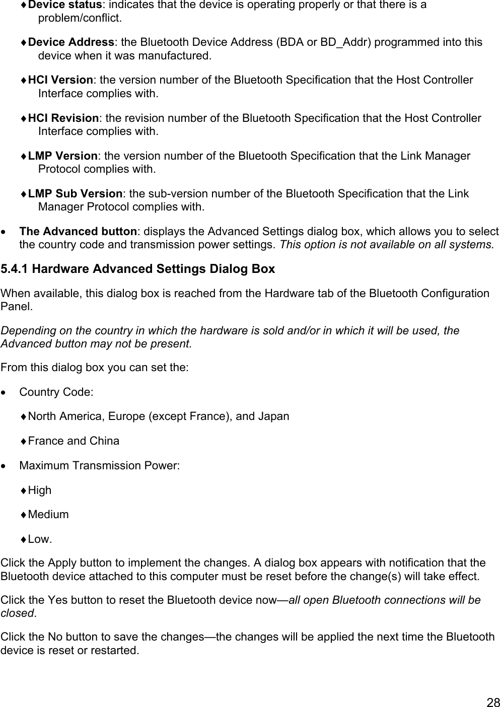 28♦Device status: indicates that the device is operating properly or that there is aproblem/conflict.♦Device Address: the Bluetooth Device Address (BDA or BD_Addr) programmed into thisdevice when it was manufactured.♦HCI Version: the version number of the Bluetooth Specification that the Host ControllerInterface complies with.♦HCI Revision: the revision number of the Bluetooth Specification that the Host ControllerInterface complies with.♦LMP Version: the version number of the Bluetooth Specification that the Link ManagerProtocol complies with.♦LMP Sub Version: the sub-version number of the Bluetooth Specification that the LinkManager Protocol complies with.• The Advanced button: displays the Advanced Settings dialog box, which allows you to selectthe country code and transmission power settings. This option is not available on all systems.5.4.1 Hardware Advanced Settings Dialog BoxWhen available, this dialog box is reached from the Hardware tab of the Bluetooth ConfigurationPanel.Depending on the country in which the hardware is sold and/or in which it will be used, theAdvanced button may not be present.From this dialog box you can set the:• Country Code:♦North America, Europe (except France), and Japan♦France and China•  Maximum Transmission Power:♦High♦Medium♦Low.Click the Apply button to implement the changes. A dialog box appears with notification that theBluetooth device attached to this computer must be reset before the change(s) will take effect.Click the Yes button to reset the Bluetooth device now—all open Bluetooth connections will beclosed.Click the No button to save the changes—the changes will be applied the next time the Bluetoothdevice is reset or restarted.