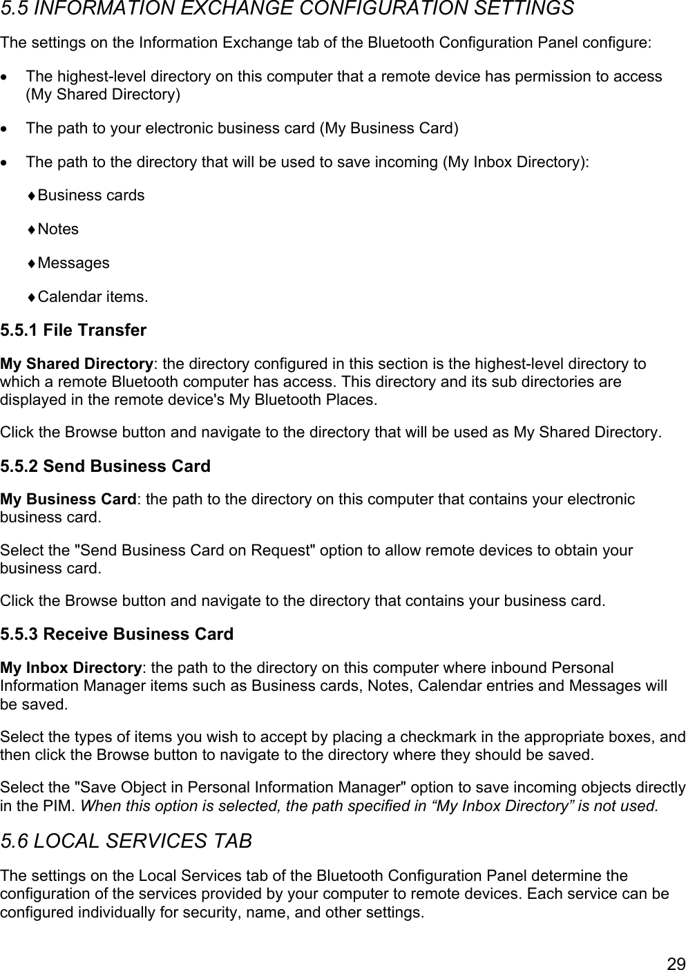 295.5 INFORMATION EXCHANGE CONFIGURATION SETTINGSThe settings on the Information Exchange tab of the Bluetooth Configuration Panel configure:•  The highest-level directory on this computer that a remote device has permission to access(My Shared Directory)•  The path to your electronic business card (My Business Card)•  The path to the directory that will be used to save incoming (My Inbox Directory):♦Business cards♦Notes♦Messages♦Calendar items.5.5.1 File TransferMy Shared Directory: the directory configured in this section is the highest-level directory towhich a remote Bluetooth computer has access. This directory and its sub directories aredisplayed in the remote device&apos;s My Bluetooth Places.Click the Browse button and navigate to the directory that will be used as My Shared Directory.5.5.2 Send Business CardMy Business Card: the path to the directory on this computer that contains your electronicbusiness card.Select the &quot;Send Business Card on Request&quot; option to allow remote devices to obtain yourbusiness card.Click the Browse button and navigate to the directory that contains your business card.5.5.3 Receive Business CardMy Inbox Directory: the path to the directory on this computer where inbound PersonalInformation Manager items such as Business cards, Notes, Calendar entries and Messages willbe saved.Select the types of items you wish to accept by placing a checkmark in the appropriate boxes, andthen click the Browse button to navigate to the directory where they should be saved.Select the &quot;Save Object in Personal Information Manager&quot; option to save incoming objects directlyin the PIM. When this option is selected, the path specified in “My Inbox Directory” is not used.5.6 LOCAL SERVICES TABThe settings on the Local Services tab of the Bluetooth Configuration Panel determine theconfiguration of the services provided by your computer to remote devices. Each service can beconfigured individually for security, name, and other settings.