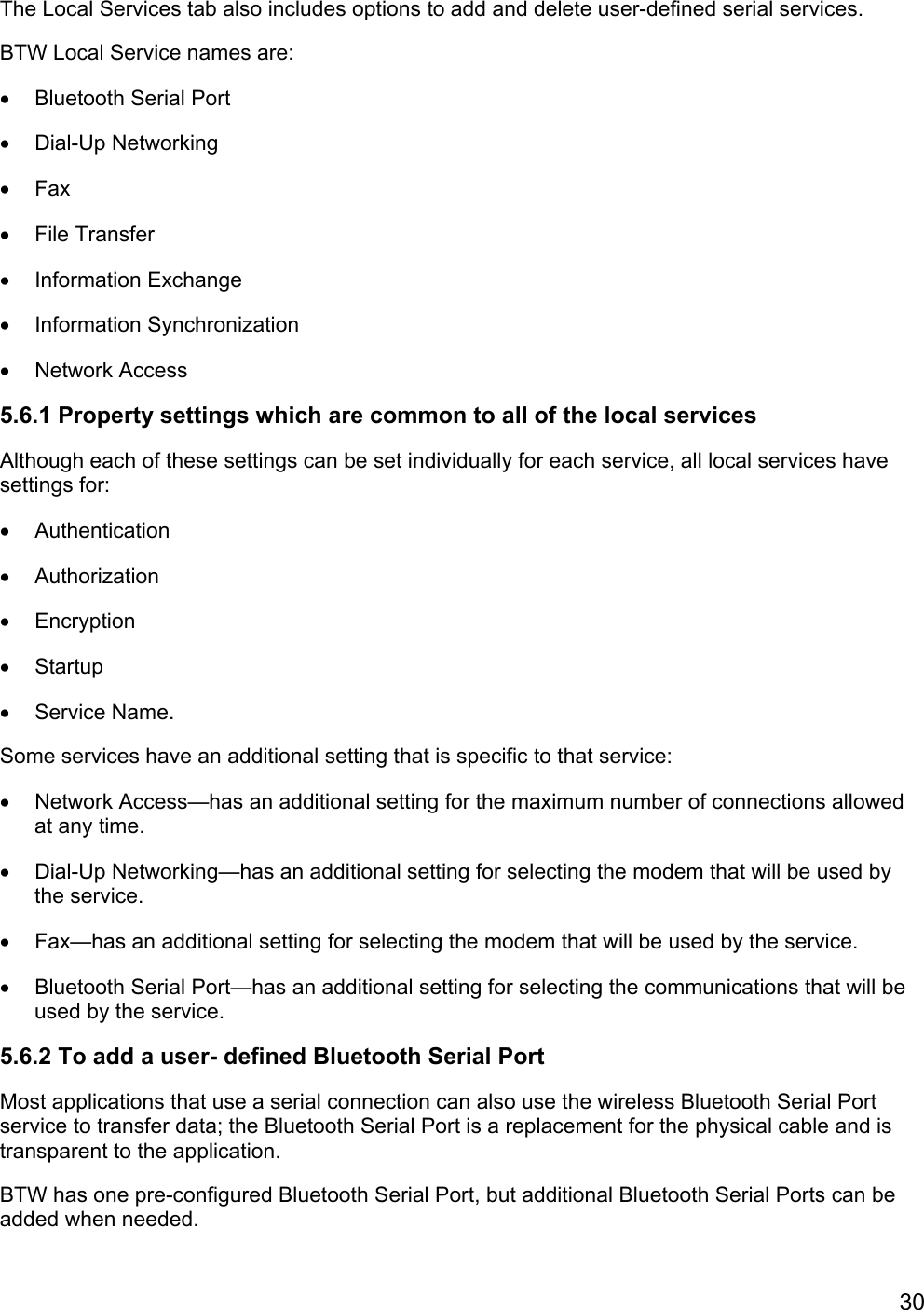 30The Local Services tab also includes options to add and delete user-defined serial services.BTW Local Service names are:•  Bluetooth Serial Port• Dial-Up Networking• Fax• File Transfer• Information Exchange• Information Synchronization• Network Access5.6.1 Property settings which are common to all of the local servicesAlthough each of these settings can be set individually for each service, all local services havesettings for:• Authentication• Authorization• Encryption• Startup• Service Name.Some services have an additional setting that is specific to that service:•  Network Access—has an additional setting for the maximum number of connections allowedat any time.•  Dial-Up Networking—has an additional setting for selecting the modem that will be used bythe service.•  Fax—has an additional setting for selecting the modem that will be used by the service.•  Bluetooth Serial Port—has an additional setting for selecting the communications that will beused by the service.5.6.2 To add a user- defined Bluetooth Serial PortMost applications that use a serial connection can also use the wireless Bluetooth Serial Portservice to transfer data; the Bluetooth Serial Port is a replacement for the physical cable and istransparent to the application.BTW has one pre-configured Bluetooth Serial Port, but additional Bluetooth Serial Ports can beadded when needed.