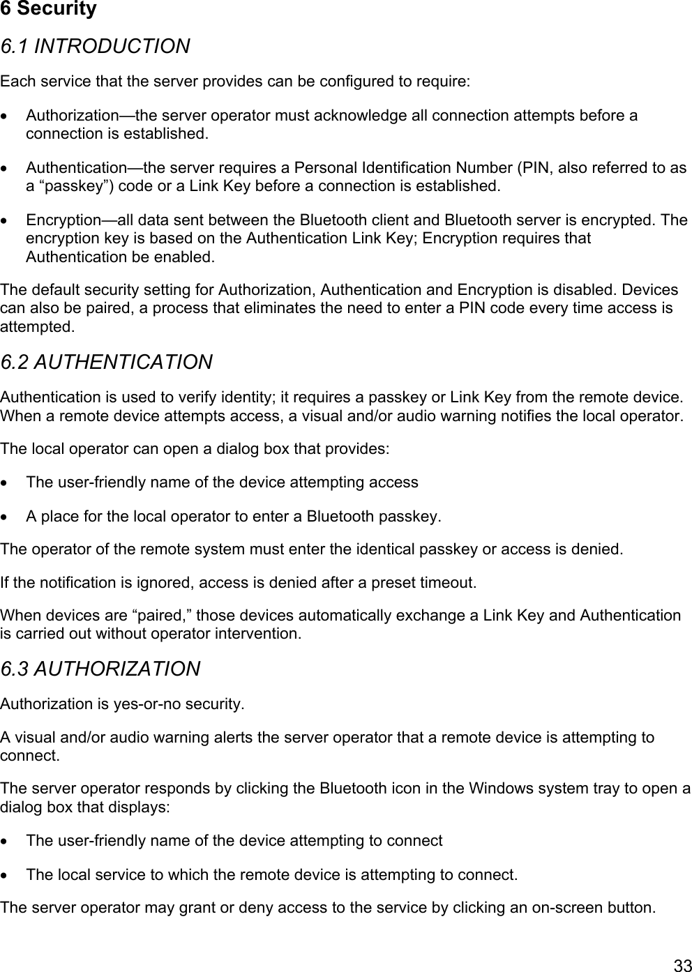 336 Security6.1 INTRODUCTIONEach service that the server provides can be configured to require:•  Authorization—the server operator must acknowledge all connection attempts before aconnection is established.•  Authentication—the server requires a Personal Identification Number (PIN, also referred to asa “passkey”) code or a Link Key before a connection is established.•  Encryption—all data sent between the Bluetooth client and Bluetooth server is encrypted. Theencryption key is based on the Authentication Link Key; Encryption requires thatAuthentication be enabled.The default security setting for Authorization, Authentication and Encryption is disabled. Devicescan also be paired, a process that eliminates the need to enter a PIN code every time access isattempted.6.2 AUTHENTICATIONAuthentication is used to verify identity; it requires a passkey or Link Key from the remote device.When a remote device attempts access, a visual and/or audio warning notifies the local operator.The local operator can open a dialog box that provides:•  The user-friendly name of the device attempting access•  A place for the local operator to enter a Bluetooth passkey.The operator of the remote system must enter the identical passkey or access is denied.If the notification is ignored, access is denied after a preset timeout.When devices are “paired,” those devices automatically exchange a Link Key and Authenticationis carried out without operator intervention.6.3 AUTHORIZATIONAuthorization is yes-or-no security.A visual and/or audio warning alerts the server operator that a remote device is attempting toconnect.The server operator responds by clicking the Bluetooth icon in the Windows system tray to open adialog box that displays:•  The user-friendly name of the device attempting to connect•  The local service to which the remote device is attempting to connect.The server operator may grant or deny access to the service by clicking an on-screen button.