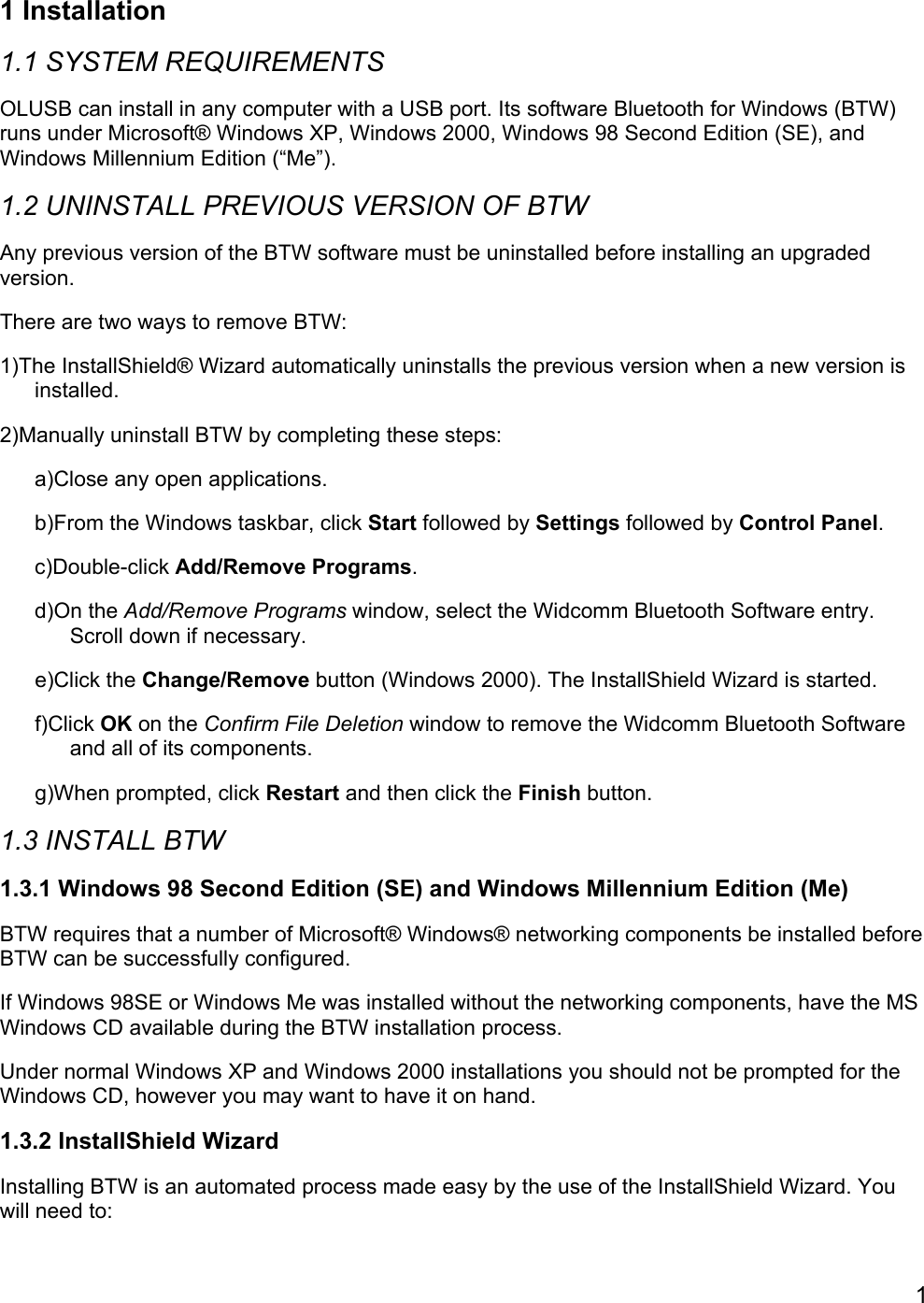 11 Installation1.1 SYSTEM REQUIREMENTSOLUSB can install in any computer with a USB port. Its software Bluetooth for Windows (BTW)runs under Microsoft® Windows XP, Windows 2000, Windows 98 Second Edition (SE), andWindows Millennium Edition (“Me”).1.2 UNINSTALL PREVIOUS VERSION OF BTWAny previous version of the BTW software must be uninstalled before installing an upgradedversion.There are two ways to remove BTW:1)The InstallShield® Wizard automatically uninstalls the previous version when a new version isinstalled.2)Manually uninstall BTW by completing these steps:a)Close any open applications.b)From the Windows taskbar, click Start followed by Settings followed by Control Panel.c)Double-click Add/Remove Programs.d)On the Add/Remove Programs window, select the Widcomm Bluetooth Software entry.Scroll down if necessary.e)Click the Change/Remove button (Windows 2000). The InstallShield Wizard is started.f)Click OK on the Confirm File Deletion window to remove the Widcomm Bluetooth Softwareand all of its components.g)When prompted, click Restart and then click the Finish button.1.3 INSTALL BTW1.3.1 Windows 98 Second Edition (SE) and Windows Millennium Edition (Me)BTW requires that a number of Microsoft® Windows® networking components be installed beforeBTW can be successfully configured.If Windows 98SE or Windows Me was installed without the networking components, have the MSWindows CD available during the BTW installation process.Under normal Windows XP and Windows 2000 installations you should not be prompted for theWindows CD, however you may want to have it on hand.1.3.2 InstallShield WizardInstalling BTW is an automated process made easy by the use of the InstallShield Wizard. Youwill need to: