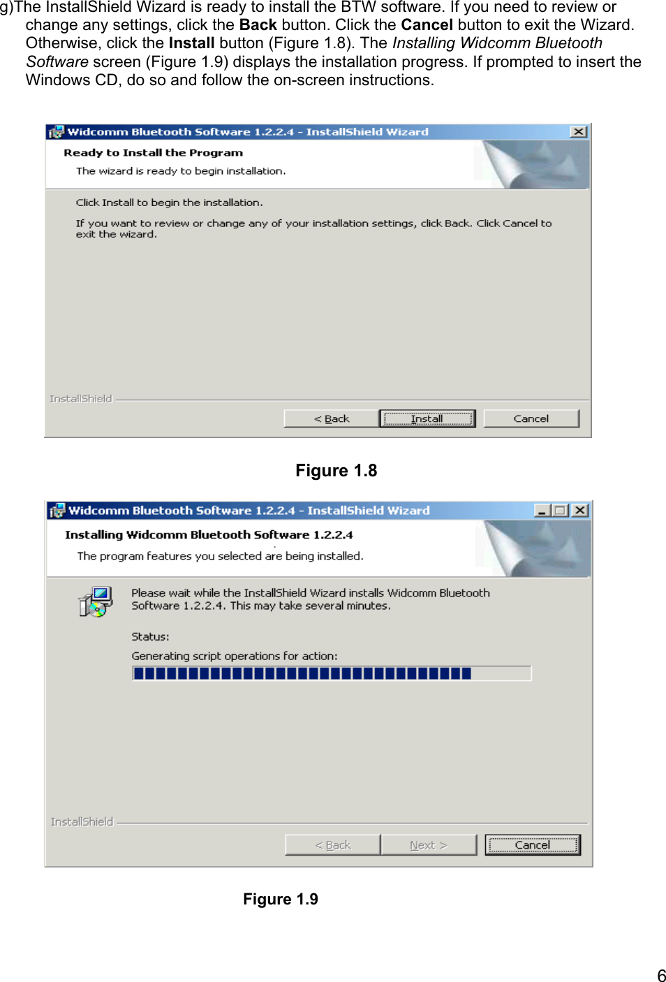 6g)The InstallShield Wizard is ready to install the BTW software. If you need to review orchange any settings, click the Back button. Click the Cancel button to exit the Wizard.Otherwise, click the Install button (Figure 1.8). The Installing Widcomm BluetoothSoftware screen (Figure 1.9) displays the installation progress. If prompted to insert theWindows CD, do so and follow the on-screen instructions.Figure 1.9Figure 1.8