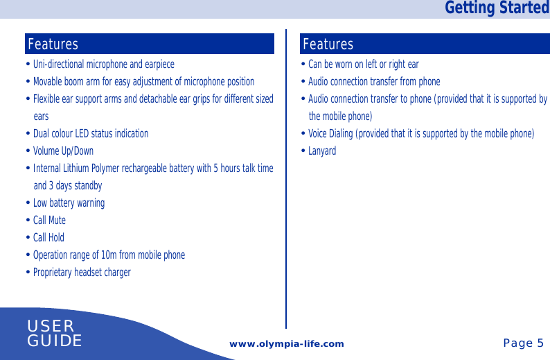 Getting Startedwww.olympia-life.comUSERGUIDE Page 5Features• Can be worn on left or right ear• Audio connection transfer from phone• Audio connection transfer to phone (provided that it is supported bythe mobile phone)• Voice Dialing (provided that it is supported by the mobile phone)• LanyardFeatures• Uni-directional microphone and earpiece• Movable boom arm for easy adjustment of microphone position• Flexible ear support arms and detachable ear grips for different sizedears• Dual colour LED status indication• Volume Up/Down• Internal Lithium Polymer rechargeable battery with 5 hours talk timeand 3 days standby• Low battery warning• Call Mute• Call Hold• Operation range of 10m from mobile phone• Proprietary headset charger