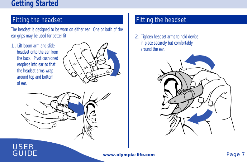 Getting Startedwww.olympia-life.comFitting the headsetThe headset is designed to be worn on either ear.  One or both of theear grips may be used for better fit.1. Lift boom arm and slideheadset onto the ear fromthe back.  Pivot cushionedearpiece into ear so thatthe headset arms wraparound top and bottomof ear.Fitting the headset2. Tighten headset arms to hold devicein place securely but comfortablyaround the ear.USERGUIDE Page 7