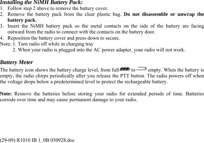 Installing the NiMH Battery Pack: 1.  Follow step 2 above to remove the battery cover. 2.  Remove the battery pack from the clear plastic bag. Do not disassemble or unwrap the battery pack. 3.  Insert the NiMH battery pack so the metal contacts on the side of the battery are facing outward from the radio to connect with the contacts on the battery door. 4.  Reposition the battery cover and press down to secure. Note: 1. Turn radio off while in charging tray           2. When your radio is plugged into the AC power adapter, your radio will not work.  Battery Meter The battery icon shows the battery charge level, from full to  empty. When the battery is empty, the radio chirps periodically after you release the PTT button. The radio powers off when the voltage drops below a predetermined level to protect the rechargeable battery.   Note: Remove the batteries before storing your radio for extended periods of time. Batteries corrode over time and may cause permanent damage to your radio. (29-09) R1010 IB 1_0B 050928.doc 