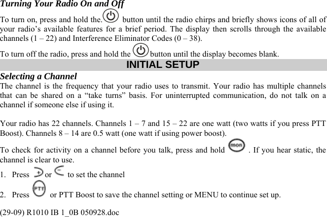  Turning Your Radio On and Off To turn on, press and hold the.   button until the radio chirps and briefly shows icons of all of your radio’s available features for a brief period. The display then scrolls through the available channels (1 – 22) and Interference Eliminator Codes (0 – 38).  To turn off the radio, press and hold the   button until the display becomes blank. INITIAL SETUP Selecting a Channel  The channel is the frequency that your radio uses to transmit. Your radio has multiple channels that can be shared on a “take turns” basis. For uninterrupted communication, do not talk on a channel if someone else if using it.   Your radio has 22 channels. Channels 1 – 7 and 15 – 22 are one watt (two watts if you press PTT Boost). Channels 8 – 14 are 0.5 watt (one watt if using power boost).  To check for activity on a channel before you talk, press and hold  . If you hear static, the channel is clear to use.  1. Press  or  to set the channel  2. Press   or PTT Boost to save the channel setting or MENU to continue set up. (29-09) R1010 IB 1_0B 050928.doc 