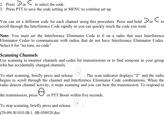 2. Press  or   to select the code. 3.  Press PTT to save the code setting or MENU to continue set up.  You can set a different code for each channel using this procedure. Press and hold  or  to scroll through the Interference Code rapidly so you can quickly reach the code you want.  Note: You must set the Interference Eliminator Code to 0 on a radio that uses Interference Eliminator Codes to communicate with radios that do not have Interference Eliminator Codes. Select 0 for “no tone, no code”  Scanning Channels Use scanning to monitor channels and codes for transmissions or to find someone in your group who has accidentally changed channels. To start scanning, briefly press and release . The scan indicator displays “Z” and the radio begins to scroll through the channel and Interference Eliminator Code combinations. When the radio detects channel activity, it stops scanning and you can hear the transmission. To respond to the transmission, press  or PTT Boost within five seconds. To stop scanning, briefly press and release  . (29-09) R1010 IB 1_0B 050928.doc 