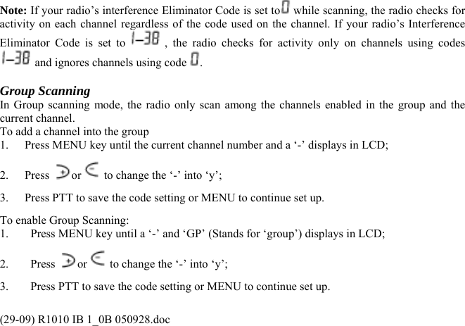 Note: If your radio’s interference Eliminator Code is set to  while scanning, the radio checks for activity on each channel regardless of the code used on the channel. If your radio’s Interference Eliminator Code is set to   , the radio checks for activity only on channels using codes  and ignores channels using code  .  Group Scanning   In Group scanning mode, the radio only scan among the channels enabled in the group and the current channel.  To add a channel into the group 1.  Press MENU key until the current channel number and a ‘-’ displays in LCD; 2. Press  or  to change the ‘-’ into ‘y’; 3.  Press PTT to save the code setting or MENU to continue set up. To enable Group Scanning: 1.  Press MENU key until a ‘-’ and ‘GP’ (Stands for ‘group’) displays in LCD; 2. Press or  to change the ‘-’ into ‘y’; 3.  Press PTT to save the code setting or MENU to continue set up. (29-09) R1010 IB 1_0B 050928.doc 