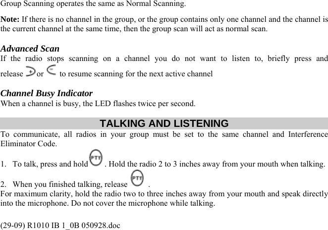 Group Scanning operates the same as Normal Scanning. Note: If there is no channel in the group, or the group contains only one channel and the channel is the current channel at the same time, then the group scan will act as normal scan.  Advanced Scan  (29-09) R1010 IB 1_0B 050928.doc releIf the radio stops scanning on a channel you do not want to listen to, briefly press and ase or  to resume scanning for the next active channel  Channel Busy Indicator When a channel is busy, the LED flashes twice per second.  TALKING AND LISTENING To communicate, all radios in your group must be set to the same channel and Interference Eliminator Code.  1.  To talk, press and hold . Hold the radio 2 to 3 inches away from your mouth when talking. 2.  When you finished talking, release   .  For maximum clarity, hold the radio two to three inches away from your mouth and speak directly into the microphone. Do not cover the microphone while talking. 