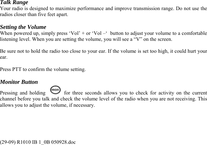 Talk Range Your radio is designed to maximize performance and improve transmission range. Do not use the radios closer than five feet apart.  Setting the Volume When powered up, simply press ‘Vol’ + or ‘Vol –‘  button to adjust your volume to a comfortable listening level. When you are setting the volume, you will see a “V” on the screen.  Be sure not to hold the radio too close to your ear. If the volume is set too high, it could hurt your ear.  Press PTT to confirm the volume setting.  Monitor Button Pressing and holding    for three seconds allows you to check for activity on the current channel before you talk and check the volume level of the radio when you are not receiving. This allows you to adjust the volume, if necessary.  (29-09) R1010 IB 1_0B 050928.doc 