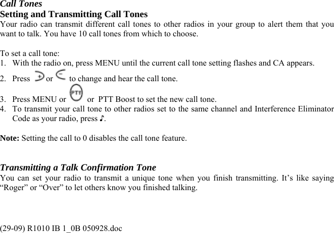 Call Tones Setting and Transmitting Call Tones Your radio can transmit different call tones to other radios in your group to alert them that you want to talk. You have 10 call tones from which to choose.  To set a call tone: 1.  With the radio on, press MENU until the current call tone setting flashes and CA appears. 2. Press  or  to change and hear the call tone. 3. Press MENU or   or  PTT Boost to set the new call tone.  4.  To transmit your call tone to other radios set to the same channel and Interference Eliminator Code as your radio, press ♪.   Note: Setting the call to 0 disables the call tone feature.   Transmitting a Talk Confirmation Tone You can set your radio to transmit a unique tone when you finish transmitting. It’s like saying “Roger” or “Over” to let others know you finished talking. (29-09) R1010 IB 1_0B 050928.doc 